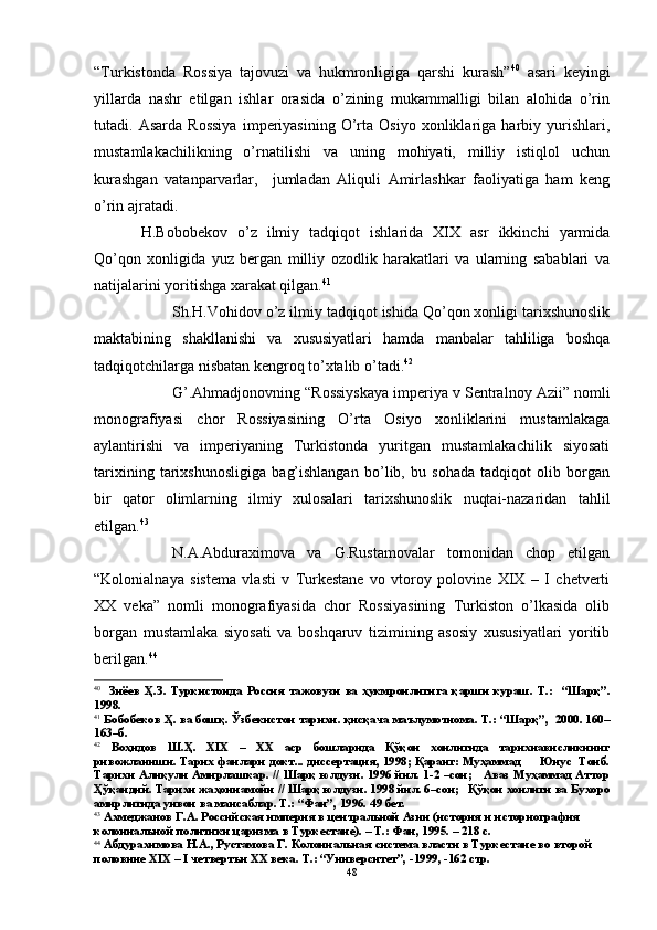 “Turkistonda   Rossiya   tajovuzi   va   hukmronligiga   qarshi   kurash” 40
  asari   keyingi
yillarda   nashr   etilgan   ishlar   orasida   o’zining   mukammalligi   bilan   alohida   o’rin
tutadi.   Asarda   Rossiya   imperiyasining   O’rta   Osiyo   xonliklariga   harbiy   yurishlari,
mustamlakachilikning   o’rnatilishi   va   uning   mohiyati,   milliy   istiqlol   uchun
kurashgan   vatanparvarlar,     jumladan   Aliquli   Amirlashkar   faoliyatiga   ham   keng
o’rin ajratadi. 
H.Bobobekov   o’z   ilmiy   tadqiqot   ishlarida   XIX   asr   ikkinchi   yarmida
Qo’qon   xonligida   yuz   bergan   milliy   ozodlik   harakatlari   va   ularning   sabablari   va
natijalarini yoritishga xarakat qilgan. 41
  Sh.H.Vohidov o’z ilmiy tadqiqot ishida Qo’qon xonligi tarixshunoslik
maktabining   shakllanishi   va   xususiyatlari   hamda   manbalar   tahliliga   boshqa
tadqiqotchilarga nisbatan kengroq to’xtalib o’tadi. 42
G’.Ahmadjonovning “Rossiyskaya imperiya v Sentralnoy Azii” nomli
monografiyasi   chor   Rossiyasining   O’rta   Osiyo   xonliklarini   mustamlakaga
aylantirishi   va   imperiyaning   Turkistonda   yuritgan   mustamlakachilik   siyosati
tarixining   tarixshunosligiga   bag’ishlangan   bo’lib,   bu   sohada   tadqiqot   olib   borgan
bir   qator   olimlarning   ilmiy   xulosalari   tarixshunoslik   nuqtai-nazaridan   tahlil
etilgan. 43
 
N.A.Abduraximova   va   G.Rustamovalar   tomonidan   chop   etilgan
“Kolonialnaya   sistema   vlasti   v   Turkestane   vo   vtoroy   polovine   XIX   –   I   chetverti
XX   veka”   nomli   monografiyasida   chor   Rossiyasining   Turkiston   o’lkasida   olib
borgan   mustamlaka   siyosati   va   boshqaruv   tizimining   asosiy   xususiyatlari   yoritib
berilgan. 44
 
40
    Зиёев   Ҳ.З.   Туркистонда   Россия   тажовузи   ва   ҳукмронлигига   қарши   кураш.   Т.:     “Шарқ”.
1998.
41
 Бобобеков Ҳ. ва бошқ. Ўзбекистон тарихи. қисқача маълумотнома. Т.: “Шарқ”,  2000. 160–
163–б.
42
  Воҳидов   Ш.Ҳ.   XIX   –   ХХ   аср   бошларида   Қўқон   хонлигида   тарихнависликнинг
ривожланиши. Тарих фанлари докт... диссертация, 1998; Қаранг: Муҳаммад       Юнус  Тоиб.
Тарихи Алиқули Амирлашкар. // Шарқ юлдузи. 1996 йил. 1-2 –сон;     Аваз Муҳаммад Аттор
Ҳўқандий. Тарихи жаҳоннамойи // Шарқ юлдузи. 1998 йил. 6–сон;   Қўқон хонлиги ва Бухоро
амирлигида унвон ва мансаблар. Т.: “Фан”, 1996. 49 бет.
43
 Ахмеджанов Г.А. Российская империя в центральной Азии (история и историография 
колониальной политики царизма в Туркестане). – Т.: Фан, 1995. – 218 с.
44
 Абдурахимова Н.А., Рустамова Г. Колониальная система власти в Туркестане во второй 
половине  XIX  –  I  четвертьи ХХ века. Т.: “Университет”, -1999, -162 стр.
48