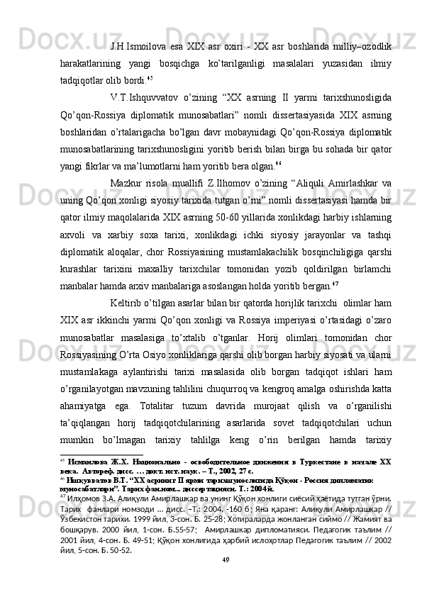 J.H.Ismoilova   esa   XIX   asr   oxiri   -   XX   asr   boshlarida   milliy–ozodlik
harakatlarining   yangi   bosqichga   ko’tarilganligi   masalalari   yuzasidan   ilmiy
tadqiqotlar olib bordi. 45
V.T.Ishquvvatov   o’zining   “XX   asrning   II   yarmi   tarixshunosligida
Qo’qon-Rossiya   diplomatik   munosabatlari”   nomli   dissertasiyasida   XIX   asrning
boshlaridan   o’rtalarigacha   bo’lgan   davr   mobaynidagi   Qo’qon-Rossiya   diplomatik
munosabatlarining tarixshunosligini  yoritib berish bilan birga bu sohada bir qator
yangi fikrlar va ma’lumotlarni ham yoritib bera olgan. 46
Mazkur   risola   muallifi   Z.Ilhomov   o’zining   “Aliquli   Amirlashkar   va
uning Qo’qon xonligi siyosiy tarixida tutgan o’rni” nomli dissertasiyasi hamda bir
qator ilmiy maqolalarida XIX asrning 50-60 yillarida xonlikdagi harbiy ishlarning
axvoli   va   xarbiy   soxa   tarixi,   xonlikdagi   ichki   siyosiy   jarayonlar   va   tashqi
diplomatik   aloqalar,   chor   Rossiyasining   mustamlakachilik   bosqinchiligiga   qarshi
kurashlar   tarixini   maxalliy   tarixchilar   tomonidan   yozib   qoldirilgan   birlamchi
manbalar hamda arxiv manbalariga asoslangan holda yoritib bergan. 47
Keltirib o’tilgan asarlar bilan bir qatorda horijlik tarixchi  olimlar ham
XIX   asr   ikkinchi   yarmi   Qo’qon   xonligi   va   Rossiya   imperiyasi   o’rtasidagi   o’zaro
munosabatlar   masalasiga   to’xtalib   o’tganlar.   Horij   olimlari   tomonidan   chor
Rossiyasining O’rta Osiyo xonliklariga qarshi olib borgan harbiy siyosati va ularni
mustamlakaga   aylantirishi   tarixi   masalasida   olib   borgan   tadqiqot   ishlari   ham
o’rganilayotgan mavzuning tahlilini chuqurroq va kengroq amalga oshirishda katta
ahamiyatga   ega.   Totalitar   tuzum   davrida   murojaat   qilish   va   o’rganilishi
ta’qiqlangan   horij   tadqiqotchilarining   asarlarida   sovet   tadqiqotchilari   uchun
mumkin   bo’lmagan   tarixiy   tahlilga   keng   o’rin   berilgan   hamda   tarixiy
45
  Исмаилова   Ж.Х.   Национально   -   освободительное   движения   в   Туркестане   в   начале   ХХ
века.   Автореф. дисс. … докт. ист. наук. – Т., 2002, 27 с.
46
 Ишқувватов В.Т. “XX асрнинг II ярми тарихшунослигида Қўқон - Россия дипломатик 
муносабатлари”. Тарих фан.ном... диссертацияси. Т.: 2004 й.
47
  Илҳомов З.А. Алиқули Амирлашкар ва унинг Қўқон хонлиги сиёсий ҳаётида тутган ўрни.
Тарих     фанлари   номзоди   …   дисс.   –Т.:   2004.   -160   б ;   Яна   қаранг:   Алиқули   Амирлашкар   //
Ўзбекистон тарихи. 1999 йил, 3-сон. Б. 25-28 ;  Хотираларда жонланган сиймо // Жамият ва
бошқарув.   2000   йил,   1-сон.   Б.55-57 ;     Амирлашкар   дипломатияси.   Педагогик   таълим   //
2001  йил, 4-сон. Б. 49-51 ;   Қўқон хонлигида  ҳарбий  ислоҳотлар  Педагогик  таълим  // 2002
йил, 5-сон.  Б. 50-52.
49