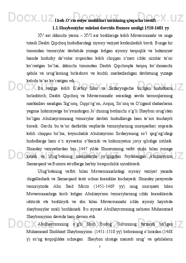 I.bob.O’rta osiyo xonliklari tarixining qisqacha tavsifi
1.1. Shayboniylar sulolasi davrida Buxoro xonligi   1510-1601 yy
XV   asr   ikkinchi   yarmi   –   XVI   asr   boshlariga   kelib   Movarounnahr   va   unga
tutash Dashti Qipchoq hududlaridagi siyosiy vaziyat keskinlashib bordi. Bunga bir
tomondan   temuriylar   davlatida   yuzaga   kelgan   siyosiy   tarqoqlik   va   hokimiyat
hamda   hududiy   da’volar   orqasidan   kelib   chiqqan   o’zaro   ichki   nizolar   ta’sir
ko’rsatgan   bo’lsa,   ikkinchi   tomondan   Dashti   Qipchoqda   tarqoq   ko’chmanchi
qabila   va   urug’larning   birlashuvi   va   kuchli   markazlashgan   davlatning   yuzaga
kelishi ta’sir ko’rsatgan edi. 
Bu   vaqtga   kelib   G’arbiy   Sibir   va   Sirdaryogacha   bo’lgan   hududlarni
birlashtirib,   Dashti   Qipchoq   va   Movarounnahr   orasidagi   savdo   tarmoqlarining
markazlari sanalgan Sig’noq, Oqqo’rg’on, Arquq, So’zoq va O’zgand shaharlarini
yagona hokimiyatga bo’ysundirgan Jo’chining beshinchi o’g’li Shaybon urug’idan
bo’lgan   Abulxayrxonning   temuriylar   davlati   hududlariga   ham   ta’siri   kuchayib
boradi.   Garchi   bu   ta’sir   dastlabki   vaqtlarda   temuriylarning   murojaatlari   orqasida
kelib   chiqqan   bo’lsa,   keyinchalik   Abulxayrxon   Sirdaryoning   so’l   qirg’og’idagi
hududlarga   ham   o’z   siyosatini   o’tkazish   va   hokimiyatini   joriy   qilishga   intiladi.
Shunday   vaziyatlardan   biri   1447   yilda   Shoxruxning   vafot   etishi   bilan   yuzaga
keladi   va   Ulug’bekning   mamlakatda   yo’qligidan   foydalangan   Abulxayrxon
Samarqand va Buxoro atroflarga harbiy bosqinchilik uyushtiradi.  
Ulug’bekning   vafoti   bilan   Movarounnahrdagi   siyosiy   vaziyat   yanada
chigallashadi   va   Samarqand   taxti   uchun   kurashlar   kuchayadi.   Shunday   jarayonda
temuriyzoda   Abu   Said   Mirzo   (1451-1469   yy)   ning   murojaati   bilan
Movarounnahrga   kirib   kelgan   Abulxayrxon   temuriylarning   ichki   kurashlarida
ishtirok   eta   boshlaydi   va   shu   bilan   Movarounnahr   ichki   siyosiy   hayotida
shayboniylar   omili   boshlanadi.   Bu   siyosat   Abulhayrxonning   nabirasi   Muhammad
Shayboniyxon davrida ham davom etdi. 
Abulhayrxonning   o’g’li   Shoh   Budog’   Sultonning   farzandi   bo’lgan
Muhammad Shohbaxt Shayboniyxon  (1451-1510 yy) bobosining o’limidan (1468
y)   so’ng   tarqoqlikka   uchragan     Shaybon   ulusiga   mansub   urug’   va   qabilalarni
5
