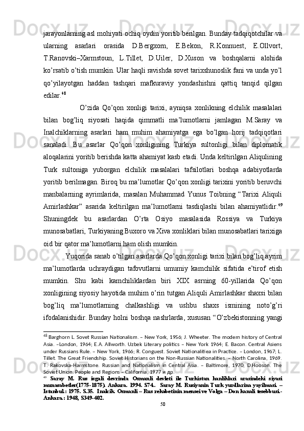 jarayonlarning asl mohiyati ochiq oydin yoritib berilgan. Bunday tadqiqotchilar va
ularning   asarlari   orasida   D.Bergxorn,   E.Bekon,   R.Konnuest,   E.Ollvort,
T.Ranovski–Xarmstoun,   L.Tillet,   D.Uiler,   D.Xuson   va   boshqalarni   alohida
ko’rsatib o’tish mumkin. Ular haqli ravishda sovet tarixshunoslik fani va unda yo’l
qo’yilayotgan   haddan   tashqari   mafkuraviy   yondashishni   qattiq   tanqid   qilgan
edilar. 48
O’ zida   Qo’qon   xonligi   tarixi,   ayniqsa   xonlikning   elchilik   masalalari
bilan   bog’liq   siyosati   haqida   qimmatli   ma’lumotlarni   jamlagan   M.Saray   va
Inalchiklarning   asarlari   ham   muhim   ahamiyatga   ega   bo’lgan   horij   tadqiqotlari
sanaladi.   Bu   asarlar   Qo’qon   xonligining   Turkiya   sultonligi   bilan   diplomatik
aloqalarini yoritib berishda katta ahamiyat kasb etadi. Unda keltirilgan Aliqulining
Turk   sultoniga   yuborgan   elchilik   masalalari   tafsilotlari   boshqa   adabiyotlarda
yoritib berilmagan. Biroq bu ma’lumotlar Qo’qon xonligi tarixini yoritib beruvchi
manbalarning   ayrimlarida,   masalan   Muhammad   Yunus   Toibning   “Tarixi   Aliquli
Amirlashkar”   asarida   keltirilgan   ma’lumotlarni   tasdiqlashi   bilan   ahamiyatlidir. 49
Shuningdek   bu   asarlardan   O’ rta   Osiyo   masalasida   Rossiya   va   Turkiya
munosabatlari, Turkiyaning Buxoro va Xiva xonliklari bilan munosabatlari tarixiga
oid bir qator ma’lumotlarni ham olish mumkin. 
Yuqorida sanab o’tilgan asarlarda Qo’qon xonligi tarixi bilan bog’liq ayrim
ma’lumotlarda   uchraydigan   tafovutlarni   umumiy   kamchilik   sifatida   e’tirof   etish
mumkin.   Shu   kabi   kamchiliklardan   biri   XIX   asrning   60-yillarida   Qo’qon
xonligining siyosiy hayotida muhim o’rin tutgan Aliquli Amirlashkar shaxsi bilan
bog’liq   ma’lumotlarning   chalkashligi   va   ushbu   shaxs   ismining   noto’g’ri
ifodalanishidir.  
Bunday holni  boshqa  nashrlarda, xususan  “ O’ zbekistonning yangi
48
  Barghorn L. Sovet Russian Nationalism. – New York, 1956; J. Wheeter. The modern history of Central
Asia.   –London,  1964;  E.A.   Allworth.   Uzbek   Literary   politics   –   New   York   1964;  E.   Bacon.   Central   Asiens
under Russians Rule. – New York, 1966; R. Conguest. Soviet Nationalitiea in Practice. – London, 1967; L.
Tillet. The Great Friendship. Soviet Historians on the Non-Russian Nationalities. – North Carolina, 1969.
T.   Rakovska-Harmstone.   Russian   and   Nationalism   in   Central   Asia.   –   Baltimore,   1970;   D.Hooson.   The
Soviet Union. People and Regions – California, 1977 и   др .
49
  Saray   M.   Rus   isgali   devrinda   Osmanli   devleti   ile   Turkistan   hanliklari   arasindeki   siyasi
munasabetler(1775-1875).  Ankara.  1994.  S74..    Saray  M.  Rusiyanin  Turk   yurdlarina  yayilmasi.  –
Istanbul.: 1975. S.35.  Inalcik. Osmanli – Rus rekabetinin mensei ve Volga – Don kanali tesebbusi.-
Ankara.: 1948, S349-402.
50