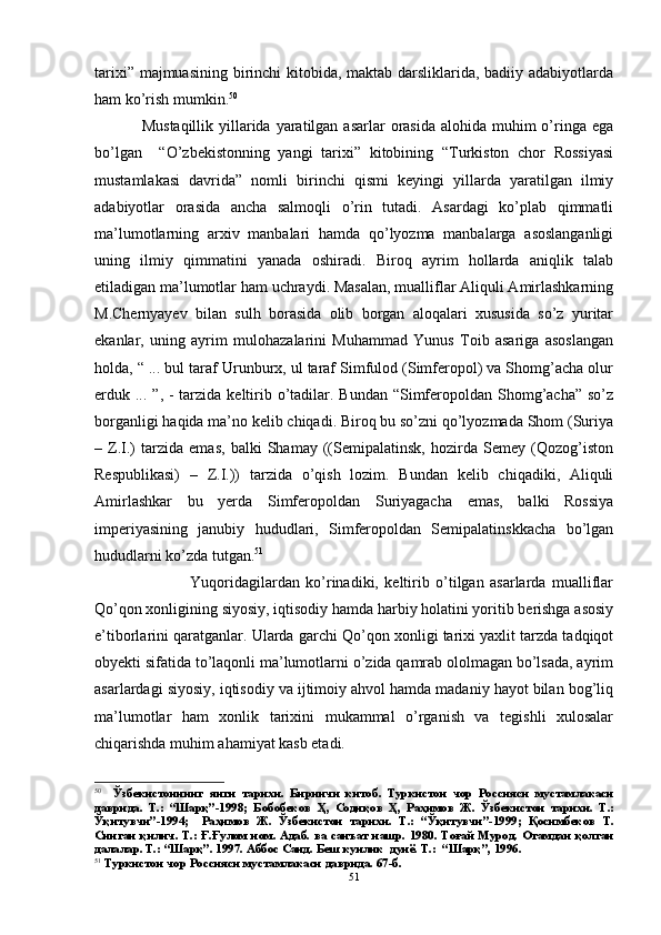 tarixi” majmuasining birinchi  kitobida, maktab darsliklarida, badiiy adabiyotlarda
ham ko’rish mumkin. 50
 
Mustaqillik  yillarida yaratilgan asarlar  orasida alohida  muhim  o’ringa  ega
bo’lgan     “ O’ zbekistonning   yangi   tarixi”   kitobining   “Turkiston   chor   Rossiyasi
mustamlakasi   davrida”   nomli   birinchi   qismi   keyingi   yillarda   yaratilgan   ilmiy
adabiyotlar   orasida   ancha   salmoqli   o’rin   tutadi.   Asardagi   ko’plab   qimmatli
ma’lumotlarning   arxiv   manbalari   hamda   qo’lyozma   manbalarga   asoslanganligi
uning   ilmiy   qimmatini   yanada   oshiradi.   Biroq   ayrim   hollarda   aniqlik   talab
etiladigan ma’lumotlar ham uchraydi. Masalan, mualliflar Aliquli Amirlashkarning
M.Chernyayev   bilan   sulh   borasida   olib   borgan   aloqalari   xususida   so’z   yuritar
ekanlar,   uning   ayrim   mulohazalarini   Muhammad   Yunus   Toib   asariga   asoslangan
holda, “ ... bul taraf Urunburx, ul taraf Simfulod (Simferopol) va Shomg’acha olur
erduk ... ”, - tarzida keltirib o’tadilar. Bundan “Simferopoldan Shomg’acha”  so’z
borganligi haqida ma’no kelib chiqadi. Biroq bu so’zni qo’lyozmada Shom (Suriya
–   Z.I.)   tarzida   emas,   balki   Shamay   ((Semipalatinsk,   hozirda   Semey   (Qozog’iston
Respublikasi)   –   Z.I.))   tarzida   o’qish   lozim.   Bundan   kelib   chiqadiki,   Aliquli
Amirlashkar   bu   yerda   Simferopoldan   Suriyagacha   emas,   balki   Rossiya
imperiyasining   janubiy   hududlari,   Simferopoldan   Semipalatinskkacha   bo’lgan
hududlarni ko’zda tutgan. 51
                Yuqoridagilardan   ko’rinadiki,   keltirib   o’tilgan   asarlarda   mualliflar
Qo’qon xonligining siyosiy, iqtisodiy hamda harbiy holatini yoritib berishga asosiy
e’tiborlarini qaratganlar. Ularda garchi Qo’qon xonligi tarixi yaxlit tarzda tadqiqot
obyekti sifatida to’laqonli ma’lumotlarni o’zida qamrab ololmagan bo’lsada, ayrim
asarlardagi siyosiy, iqtisodiy va ijtimoiy ahvol hamda madaniy hayot bilan bog’liq
ma’lumotlar   ham   xonlik   tarixini   mukammal   o’rganish   va   tegishli   xulosalar
chiqarishda muhim ahamiyat kasb etadi. 
50
    Ўзбекистоннинг   янги   тарихи .   Биринчи   китоб .   Туркистон   чор   Россияси   мустамлакаси
даврида .   Т .:   “ Шарқ ”-1998;   Бобобеков   Ҳ ,   Содиқов   Ҳ ,   Раҳимов   Ж .   Ўзбекистон   тарихи .   Т .:
Ўқитувчи ”-1994;  
  Раҳимов   Ж .   Ўзбекистон   тарихи .   Т .:   “ Ўқитувчи ”-1999;   Қосимбеков   Т .
Синган   қилич .   Т.: Ғ.Ғулом ном. Адаб. ва   санъат нашр. 1980. Тоғай Мурод. Отамдан қолган
далалар. Т.: “Шарқ”. 1997. Аббос Саид. Беш кунлик  дунё. Т.:  “Шарқ”, 1996. 
51
  Туркистон чор Россияси мустамлакаси даврида. 67-б.
51