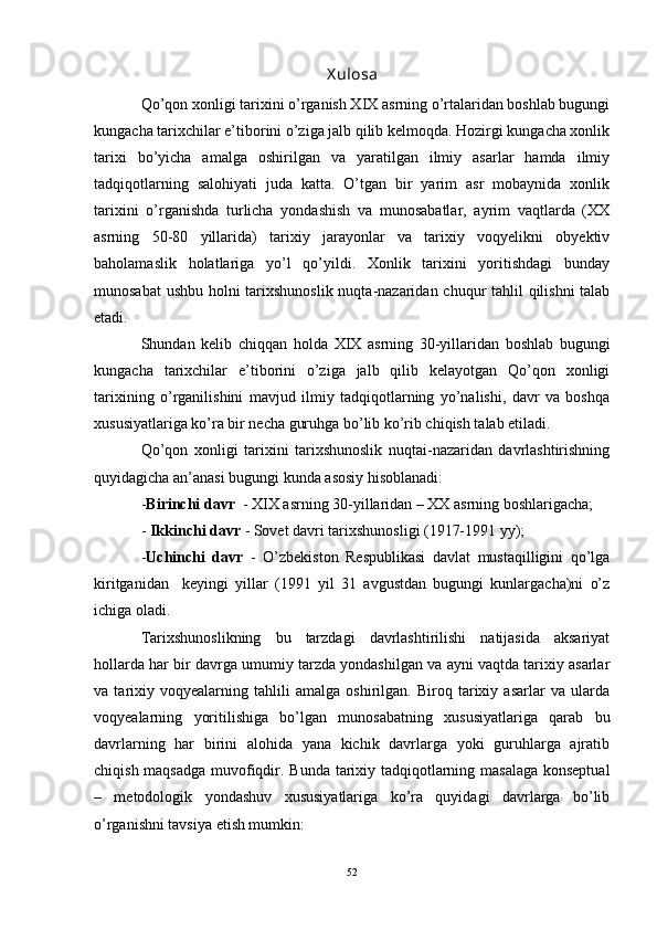 X ulosa
Qo’qon xonligi tarixini o’rganish XIX asrning o’rtalaridan boshlab bugungi
kungacha tarixchilar e’tiborini o’ziga jalb qilib kelmoqda. Hozirgi kungacha xonlik
tarixi   bo’yicha   amalga   oshirilgan   va   yaratilgan   ilmiy   asarlar   hamda   ilmiy
tadqiqotlarning   salohiyati   juda   katta.   O’tgan   bir   yarim   asr   mobaynida   xonlik
tarixini   o’rganishda   turlicha   yondashish   va   munosabatlar,   ayrim   vaqtlarda   (XX
asrning   50-80   yillarida)   tarixiy   jarayonlar   va   tarixiy   voqyelikni   obyektiv
baholamaslik   holatlariga   yo’l   qo’yildi.   Xonlik   tarixini   yoritishdagi   bunday
munosabat  ushbu holni tarixshunoslik  nuqta-nazaridan chuqur tahlil qilishni  talab
etadi. 
Shundan   kelib   chiqqan   holda   XIX   asrning   30-yillaridan   boshlab   bugungi
kungacha   tarixchilar   e’tiborini   o’ziga   jalb   qilib   kelayotgan   Qo’qon   xonligi
tarixining   o’rganilishini   mavjud   ilmiy   tadqiqotlarning   yo’nalishi,   davr   va   boshqa
xususiyatlariga ko’ra bir necha guruhga bo’lib ko’rib chiqish talab etiladi. 
Qo’qon   xonligi   tarixini   tarixshunoslik   nuqtai-nazaridan   davrlashtirishning
quyidagicha an’anasi bugungi kunda asosiy hisoblanadi: 
- Birinchi davr   - XIX asrning 30-yillaridan – XX asrning boshlarigacha; 
-  Ikkinchi davr  - Sovet davri tarixshunosligi (1917-1991 yy); 
- Uchinchi   davr   -   O’ zbekiston   Respublikasi   davlat   mustaqilligini   qo’lga
kiritganidan     keyingi   yillar   (1991   yil   31   avgustdan   bugungi   kunlargacha)ni   o’z
ichiga oladi.  
Tarixshunoslikning   bu   tarzdagi   davrlashtirilishi   natijasida   aksariyat
hollarda har bir davrga umumiy tarzda yondashilgan va ayni vaqtda tarixiy asarlar
va   tarixiy   voqyealarning   tahlili   amalga   oshirilgan.   Biroq   tarixiy   asarlar   va   ularda
voqyealarning   yoritilishiga   bo’lgan   munosabatning   xususiyatlariga   qarab   bu
davrlarning   har   birini   alohida   yana   kichik   davrlarga   yoki   guruhlarga   ajratib
chiqish maqsadga muvofiqdir. Bunda   tarixiy tadqiqotlarning masalaga konseptual
–   metodologik   yondashuv   xususiyatlariga   ko’ra   quyidagi   davrlarga   bo’lib
o’rganishni tavsiya etish mumkin:
52