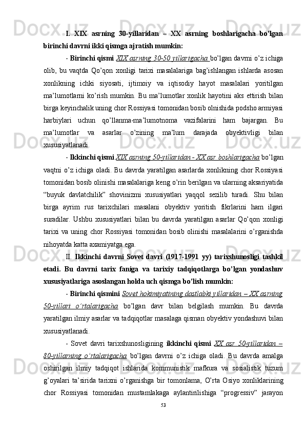 I.   XIX   asrning   30-yillaridan   –   XX   asrning   boshlarigacha   bo’lgan
birinchi davrni ikki qismga ajratish mumkin:
-   Birinchi qismi   XIX asrning 30-50 yillarigacha   bo’lgan davrni o’z ichiga
olib,   bu   vaqtda   Qo’qon   xonligi   tarixi   masalalariga   bag’ishlangan   ishlarda   asosan
xonlikning   ichki   siyosati,   ijtimoiy   va   iqtisodiy   hayot   masalalari   yoritilgan
ma’lumotlarni   ko’rish  mumkin.  Bu   ma’lumotlar   xonlik  hayotini  aks  ettirish   bilan
birga keyinchalik uning chor Rossiyasi tomonidan bosib olnishida podsho armiyasi
harbiylari   uchun   qo’llanma-ma’lumotnoma   vazifalarini   ham   bajargan.   Bu
ma’lumotlar   va   asarlar   o’zining   ma’lum   darajada   obyektivligi   bilan
xususiyatlanadi.
-  Ikkinchi qismi   XIX asrning 50-yillaridan - XX asr boshlarigacha   bo’lgan
vaqtni o’z ichiga oladi. Bu davrda yaratilgan asarlarda xonlikning chor  Rossiyasi
tomonidan bosib olinishi masalalariga keng o’rin berilgan va ularning aksariyatida
“buyuk   davlatchilik”   shovinizmi   xususiyatlari   yaqqol   sezilib   turadi.   Shu   bilan
birga   ayrim   rus   tarixchilari   masalani   obyektiv   yoritish   fikrlarini   ham   ilgari
suradilar.   Ushbu   xususiyatlari   bilan   bu   davrda   yaratilgan   asarlar   Qo’qon   xonligi
tarixi   va   uning   chor   Rossiyasi   tomonidan   bosib   olinishi   masalalarini   o’rganishda
nihoyatda katta axamiyatga ega. 
II.   Ikkinchi   davrni   Sovet   davri   (1917-1991   yy)   tarixshunosligi   tashkil
etadi.   Bu   davrni   tarix   faniga   va   tarixiy   tadqiqotlarga   bo’lgan   yondashuv
xususiyatlariga asoslangan holda uch qismga bo’lish mumkin:
-  Birinchi qismini   Sovet hokimiyatining dastlabki yillaridan – XX asrning
50-yillari   o’rtalarigacha   bo’lgan   davr   bilan   belgilash   mumkin.   Bu   davrda
yaratilgan ilmiy asarlar va tadqiqotlar masalaga qisman obyektiv yondashuvi bilan
xususiyatlanadi.
-   Sovet   davri   tarixshunosligining   ikkinchi   qismi   XX   asr   50-yillaridan   –
80-yillarning   o’rtalarigacha   bo’lgan   davrni   o’z   ichiga   oladi.   Bu   davrda   amalga
oshirilgan   ilmiy   tadqiqot   ishlarida   kommunistik   mafkura   va   sosialistik   tuzum
g’oyalari   ta’sirida   tarixni   o’rganishga   bir   tomonlama,   O’ rta   Osiyo   xonliklarining
chor   Rossiyasi   tomonidan   mustamlakaga   aylantirilishiga   “progressiv”   jarayon
53