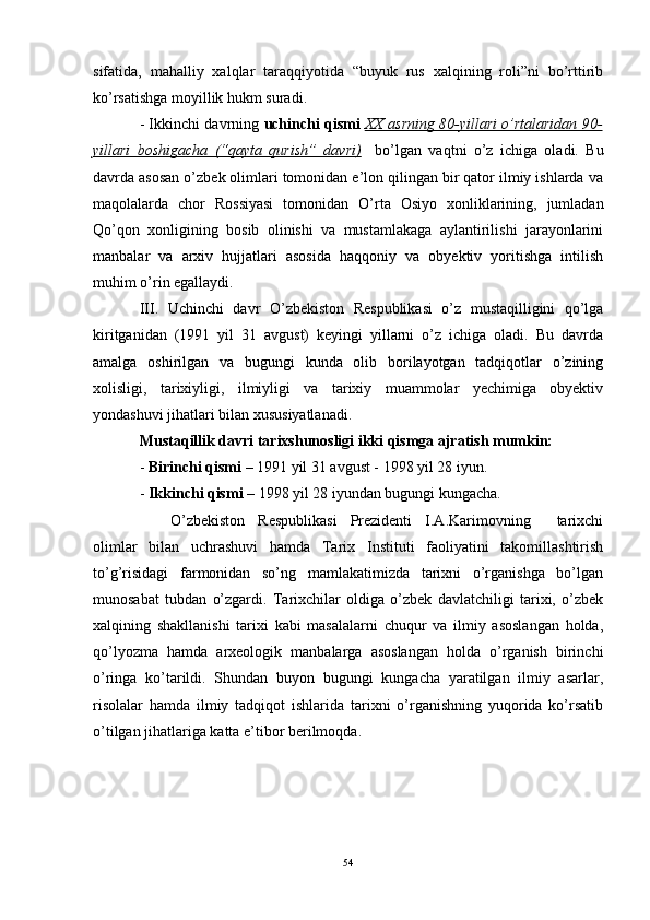 sifatida,   mahalliy   xalqlar   taraqqiyotida   “buyuk   rus   xalqining   roli”ni   bo’rttirib
ko’rsatishga moyillik hukm suradi. 
- Ikkinchi davrning  uchinchi qismi   XX asrning 80-yillari o’rtalaridan 90-
yillari   boshigacha   (“qayta   qurish”   davri)     bo’lgan   vaqtni   o’z   ichiga   oladi.   Bu
davrda asosan o’zbek olimlari tomonidan e’lon qilingan bir qator ilmiy ishlarda va
maqolalarda   chor   Rossiyasi   tomonidan   O’ rta   Osiyo   xonliklarining,   jumladan
Qo’qon   xonligining   bosib   olinishi   va   mustamlakaga   aylantirilishi   jarayonlarini
manbalar   va   arxiv   hujjatlari   asosida   haqqoniy   va   obyektiv   yoritishga   intilish
muhim o’rin egallaydi.
III.   Uchinchi   davr   O’ zbekiston   Respublikasi   o’z   mustaqilligini   qo’lga
kiritganidan   (1991   yil   31   avgust)   keyingi   yillarni   o’z   ichiga   oladi.   Bu   davrda
amalga   oshirilgan   va   bugungi   kunda   olib   borilayotgan   tadqiqotlar   o’zining
xolisligi,   tarixiyligi,   ilmiyligi   va   tarixiy   muammolar   yechimiga   obyektiv
yondashuvi jihatlari bilan xususiyatlanadi. 
Mustaqillik davri tarixshunosligi ikki qismga ajratish mumkin:
-  Birinchi qismi  – 1991 yil 31 avgust - 1998 yil 28 iyun.
-  Ikkinchi qismi  – 1998 yil 28 iyundan bugungi kungacha.
O’ zbekiston   Respublikasi   Prezidenti   I.A.Karimovning     tarixchi
olimlar   bilan   uchrashuvi   hamda   Tarix   Instituti   faoliyatini   takomillashtirish
to’g’risidagi   farmonidan   so’ng   mamlakatimizda   tarixni   o’rganishga   bo’lgan
munosabat   tubdan   o’zgardi.   Tarixchilar   oldiga   o’zbek   davlatchiligi   tarixi,   o’zbek
xalqining   shakllanishi   tarixi   kabi   masalalarni   chuqur   va   ilmiy   asoslangan   holda,
qo’lyozma   hamda   arxeologik   manbalarga   asoslangan   holda   o’rganish   birinchi
o’ringa   ko’tarildi.   Shundan   buyon   bugungi   kungacha   yaratilgan   ilmiy   asarlar,
risolalar   hamda   ilmiy   tadqiqot   ishlarida   tarixni   o’rganishning   yuqorida   ko’rsatib
o’tilgan jihatlariga katta e’tibor berilmoqda.
54