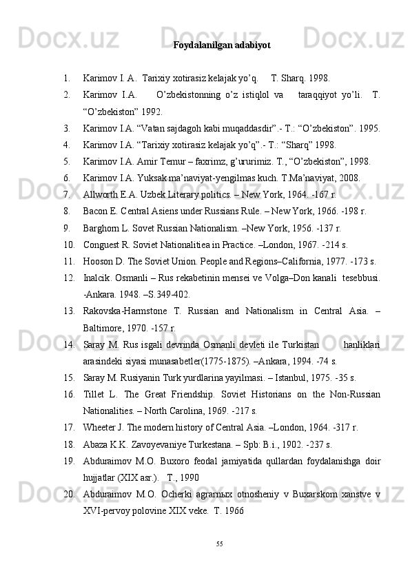 Foydalanilgan adabiyot
1. Karimov I. A.  Tarixiy xotirasiz kelajak yo’q.     T. Sharq. 1998.
2. Karimov   I.A.         O’zbekistonning   o’z   istiqlol   va       taraqqiyot   yo’li.     T.
“O’zbekiston” 1992.
3. Karimov I.A. “Vatan sajdago h  kabi muqaddasdir”.-  T.: “O’zbekiston”.  1995.
4. Karimov I.A. “Tarixiy xot i rasiz kelajak y o’q ”.- T.: “Shar q ” 1998.
5. Karimov I.A. Amir Temur – faxrimz, g’ururimiz. T., “O’zbekiston”, 1998.
6. Karimov I.A. Yuksak ma’naviyat-yengilmas kuch. T.Ma’naviyat, 2008.
7. Allworth E.A. Uzbek Literary politics. – New York, 1964. -167 r.
8. Bacon E. Central Asiens under Russians Rule. – New York, 1966. -198  r .
9. Barghorn L. Sovet Russian Nationalism. –New York, 1956. -137 r.
10. Conguest R. Soviet Nationalitiea in Practice. –London, 1967. -214 s.
11. Hooson D. The Soviet Union. People and Regions–California, 1977. -173 s.
12. Inalcik .  Osmanli – Rus rekabetinin mensei ve Volga–Don kanali   tesebbusi.
-Ankara. 1948. –S.349-402.
13. Rakovska-Harmstone   T.   Russian   and   Nationalism   in   Central   Asia.   –
Baltimore, 1970. -157 r. 
14. Saray   M.   Rus   isgali   devrinda   Osmanli   devleti   ile   Turkistan               hanliklari
arasindeki siyasi munasabetler(1775-1875). –Ankara, 1994. -74 s.  
15. Saray M. Rusiyanin Turk yurdlarina yayilmasi. – Istanbul, 1975. -35 s.  
16. Tillet   L.   The   Great   Friendship.   Soviet   Historians   on   the   Non-Russian
Nationalities. – North Carolina, 1969. -217 s.
17. Wheeter J. The modern history of Central Asia. –London, 1964. -317 r.
18. Abaza K.K. Zavoyevaniye Turkestana. – Spb: B.i., 1902. -237 s. 
19. Abduraimov   M.O.   Buxoro   feodal   jamiyatida   qullardan   foydalanishga   doir
hujjatlar (XIX asr.).    T., 1990 
20. Abduraimov   M.O.   Ocherki   agrarnыx   otnosheniy   v   Buxarskom   xanstve   v
XVI -pervoy polovine  XIX  veke .   T. 1966  
55