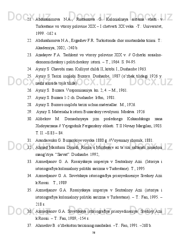 21. Abduraximova   N.A.,   Rustamova   G.   Kolonialnaya   sistema   vlasti   v
Turkestane vo vtoroy polovine XIX – I chetverti XX veka. -T.: Universitet,
1999. -162 s. 
22. Abdurahimova N.A., Ergashev F.R. Turkistonda chor mustamlaka tizimi. T.:
Akademiya, 2002, -240 b.
23. Azadayev   F.A.   Tashkent   vo   vtoroy   polovine   XIX   v.   //   Ocherki   sosialno-
ekonomicheskoy i politicheskoy  istorii. – T., 1964. S . 94-95.
24. Ayniy S  Chavobi man. Kulliyot childi II, kitobi I., Dushanbe 1963. 
25. Ayniy   S   Tarixi   inqilobi   Buxoro.   Dushanbe,   1987   (o’zbek   tilidagi   1926   y.
nashr asosida tojik tilida) 
26. Ayniy S.  Buxara. Vospominaniya. kn. 2, 4. – M., 1961. 
27. Ayniy S. Buxara 1-2 ch. Dushanbe: Irfon,  1981.
28. Ayniy S. Buxoro inqilobi tarixi uchun materiallar.   M., 1926. 
29.  Ayniy S. Material ы  k istorii Buxarskoy revolyusii.  Moskva. 1926
30. Alibekov   M.   Domashnyaya   jizn   poslednego   Kokandskogo   xana
Xudoyarxana // Yejegodnik Ferganskoy oblasti.  T . II   Novыy   Margilan , 1903.
T .  II . – S .83 – 84. 
31. Arandarenko G. Buxarskiye voyska 1880 g. //Voyenn ы y sbornik, 1881.
32. A h mad   Ma x dumi   Donish.   Risola   s   Muxtasare   az   ta’rixi   saltanati   xonadoni
mang’itiya.  “Sarvat”. D u shanbe. 1992, 
33. Axmedjanov   G.   A.   Rossiyskaya   imperiya   v   Sentralnoy   Azii.   (Istoriya   i
istoriografiya kolonialnoy politiki sarizma v Turkestane).  T., 1995 
34. Axmedjanov G. A. Sovetskaya istoriografiya prisoyedineniye  Sredney Azii
k Rossii.    T., 1989 
35. Axmedjanov   G.A.   Rossiyskaya   imperiya   v   Sentralnoy   Azii   (istoriya   i
istoriografiya kolonialnoy politiki sarizma v Turkestane). – T.: Fan, 1995. –
218 s.
36. Axmedjanov G.A. Sovetskaya istoriografiya prisoyedineniya   Sredney Azii
k Rossii. – T.: Fan, 1989, -154 s.
37. Ahmedov B. o’zbekiston tarixining manbalari. –T.: Fan, 1991. –268 b.
56