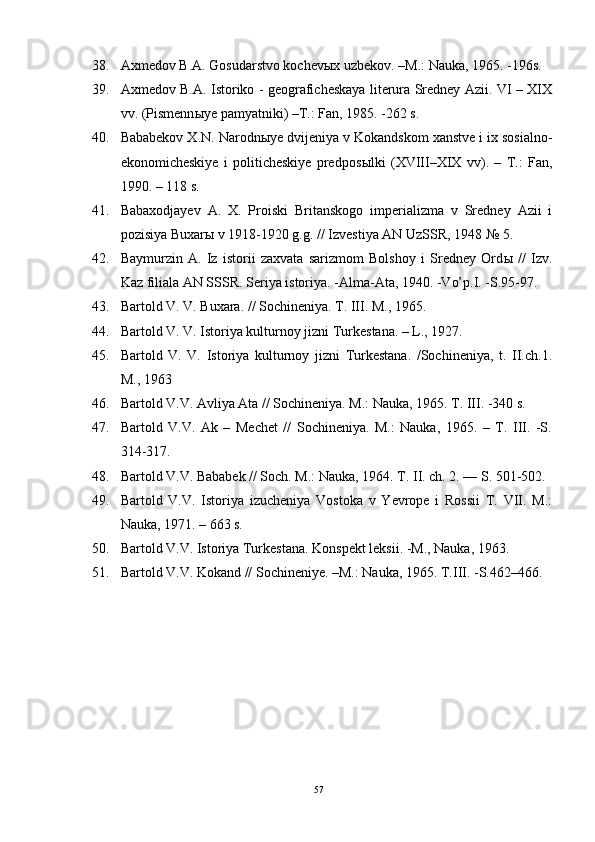 38. Axmedov B.A. Gosudarstvo kochev ы x uzbekov. –M.: Nauka, 1965. -196s. 
39. Axmedov B.A. Istoriko - geograficheskaya literura Sredney Azii. VI – XIX
vv. (Pismenn ы ye pamyatniki) –T.: Fan, 1985. -262 s.
40. Bababekov X.N. Narodn ы ye dvijeniya v Kokandskom xanstve i ix sosialno-
ekonomicheskiye   i   politicheskiye   predpos ы lki   (XVIII–XIX   vv).   –   T.:   Fan,
1990. – 118 s.
41. Babaxodjayev   A.   X.   Proiski   Britanskogo   imperializma   v   Sredney   Azii   i
pozisiya Buxar ы  v 1918-1920 g.g. // Izvestiya AN UzSSR, 1948 № 5. 
42. Baymurzin   A.   Iz   istorii   zaxvata   sarizmom   Bolshoy   i   Sredney   Ord ы   //   Izv.
Kaz filiala AN SSSR. Seriya istoriya. -Alma-Ata, 1940. -Vo’p.I. -S.95-97. 
43. Bartold V. V. Buxara. // Sochineniya.  T.  III . M., 1965. 
44. Bartold V. V. Istoriya kulturnoy jizni Turkestana. – L., 1927. 
45. Bartold   V.   V.   Istoriya   kulturnoy   jizni   Turkestana.   /Sochineniya,   t.   II.ch.1.
M., 1963 
46. Bartold V.V. Avliya Ata // Sochineniya. M.: Nauka, 1965. T. III. -340 s.
47. Bartold   V.V.   Ak   –   Mechet   //   Sochineniya.   M.:   Nauka,   1965.   –   T.   III.   -S.
314-317. 
48. Bartold V.V. Bababek // Soch. M.: Nauka, 1964. T. II. ch. 2. –– S. 501-502.
49. Bartold   V.V.   Istoriya   izucheniya   Vostoka   v   Yevrope   i   Rossii   T.   VII.   M.:
Nauka, 1971. – 663 s.
50. Bartold V.V. Istoriya Turkestana. Konspekt leksii. -M., Nauka, 1963.
51. Bartold V.V. Kokand // Sochineniye. –M.: Nauka, 1965. T.III. -S.462–466.
57