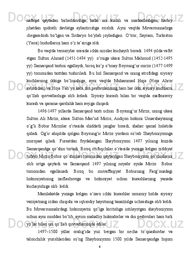 nafaqat   qaytadan   birlashtirishga,   balki   uni   kuchli   va   markazlashgan,   harbiy
jihatdan   qudratli   davlatga   aylantirishga   erishdi.   Ayni   vaqtda   Movarounnahrga
chegaradosh   bo’lgan   va   Sirdaryo   bo’ylab   joylashgan     O’tror,   Sayram,   Turkiston
(Yassi) hududlarini ham o’z ta’siriga oldi. 
Bu vaqtda temuriylar orasida ichki nizolar kuchayib boradi. 1494 yilda vafot
etgan   Sulton   Ahmad   (1451-1494   yy)     o’rniga   ukasi   Sulton   Mahmud   (1452-1495
yy) Samarqand taxtini egallaydi, biroq ko’p o’tmay Boysung’ur mirzo (1477-1499
yy)   tomonidan   taxtdan   tushiriladi.   Bu   hol   Samarqand   va   uning   atrofidagi   siyosiy
kuchlarning   ikkiga   bo’linishiga,   ayni   vaqtda   Muhammad   Hoja   (Hoja   Ahror
avlodidan) va Hoja Yah’yo kabi din peshvolarining ham har ikki siyosiy kuchlarni
qo’llab   quvvatlashiga   olib   keladi.   Siyosiy   kurash   bilan   bir   vaqtda   mafkuraviy
kurash va qarama-qarshilik ham avjiga chiqadi. 
1496-1497 yillarda Samarqand taxti uchun   Boysung’ur Mirzo, uning ukasi
Sulton   Ali   Mirzo,   akasi   Sulton   Mas’ud   Mirzo,   Andijon   hokimi   Umarshayxning
o’g’li   Bobur   Mirzolar   o’rtasida   shiddatli   janglar   boradi,   shahar   qamal   holatida
qoladi.   Og’ir   ahqolda   qolgan   Boysung’ir   Mirzo   yordam   so’rab   Shayboniyxonga
murojaat   qiladi.   Fursatdan   foydalangan   Shayboniyxon   1497   yilning   kuzida
Samarqandga   qo’shin   tortadi.   Biroq  ittifoqchilar   o’rtasida   yuzaga   kelgan   ziddiyat
tufayli Mirzo Bobur qo’shinlari tomonidan qaytarilgan Shayboniyxon qo’shinlarini
olib   ortga   qaytadi   va   Samarqand   1497   yilning   noyabr   oyida   Mirzo     Bobur
tomonidan   egallanadi.   Biroq   bu   muvaffaqiyat   Boburning   Farg’onadagi
hokimiyatining   zaiflashuviga   va   hokimiyat   uchun   kurashlarning   yanada
kuchayishiga olib  keldi. 
Mamlakatda   yuzaga   kelgan   o’zaro   ichki   kurashlar   umumiy   holda   siyosiy
vaziyatning izdan chiqishi va iqtisodiy hayotning tanazzulga uchrashiga olib keldi.
Bu   Movarounnahrdagi   hokimiyatni   qo’lga   kiritishga   intilayotgan   shayboniyxon
uchun ayni muddao bo’lib, ayrim mahalliy hukmdorlar va din peshvolari ham turli
yo’lar bilan uni qo’llab quvvatlamoqda edilar. 
1497–1500   yillar   oralig’ida   yuz   bergan   bir   necha   to’qnashuvlar   va
talonchilik   yurishlaridan   so’ng   Shayboniyxon   1500   yilda   Samarqandga   hujum
6