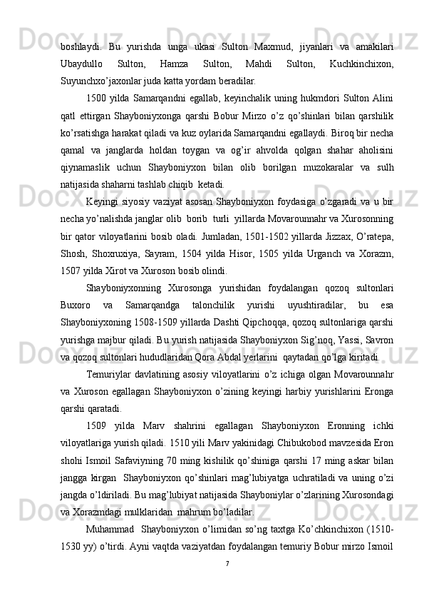 boshlaydi.   Bu   yurishda   unga   ukasi   Sulton   Maxmud,   jiyanlari   va   amakilari
Ubaydullo   Sulton,   Hamza   Sulton,   Mahdi   Sulton,   Kuchkinchixon,
Suyunchxo’jaxonlar juda katta yordam beradilar. 
1500   yilda   Samarqandni   egallab,   keyinchalik   uning   hukmdori   Sulton   Alini
qatl   ettirgan   Shayboniyxonga   qarshi   Bobur   Mirzo   o’z   qo’shinlari   bilan   qarshilik
ko’rsatishga harakat qiladi va kuz oylarida Samarqandni egallaydi. Biroq bir necha
qamal   va   janglarda   holdan   toygan   va   og’ir   ahvolda   qolgan   shahar   aholisini
qiynamaslik   uchun   Shayboniyxon   bilan   olib   borilgan   muzokaralar   va   sulh
natijasida shaharni tashlab chiqib  ketadi. 
Keyingi   siyosiy   vaziyat   asosan   Shayboniyxon   foydasiga   o’zgaradi   va  u   bir
necha yo’nalishda janglar olib  borib  turli  yillarda Movarounnahr va Xurosonning
bir qator viloyatlarini bosib oladi. Jumladan, 1501-1502 yillarda Jizzax, O’ratepa,
Shosh,   Shoxruxiya,   Sayram,   1504   yilda   Hisor,   1505   yilda   Urganch   va   Xorazm,
1507 yilda Xirot va Xuroson bosib olindi. 
Shayboniyxonning   Xurosonga   yurishidan   foydalangan   qozoq   sultonlari
Buxoro   va   Samarqandga   talonchilik   yurishi   uyushtiradilar,   bu   esa
Shayboniyxoning 1508-1509 yillarda Dashti Qipchoqqa, qozoq sultonlariga qarshi
yurishga majbur qiladi. Bu yurish natijasida Shayboniyxon Sig’noq, Yassi, Savron
va qozoq sultonlari hududlaridan Qora Abdal yerlarini  qaytadan qo’lga kiritadi.
Temuriylar   davlatining   asosiy   viloyatlarini   o’z   ichiga   olgan   Movarounnahr
va   Xuroson   egallagan   Shayboniyxon   o’zining   keyingi   harbiy   yurishlarini   Eronga
qarshi qaratadi. 
1509   yilda   Marv   shahrini   egallagan   Shayboniyxon   Eronning   ichki
viloyatlariga yurish qiladi. 1510 yili Marv yakinidagi Chibukobod mavzesida Eron
shohi  Ismoil  Safaviyning  70  ming  kishilik   qo’shiniga   qarshi   17  ming  askar  bilan
jangga   kirgan     Shayboniyxon   qo’shinlari   mag’lubiyatga   uchratiladi   va   uning  o’zi
jangda o’ldiriladi. Bu mag’lubiyat natijasida Shayboniylar o’zlarining Xurosondagi
va Xorazmdagi mulklaridan  mahrum bo’ladilar. 
Muhammad     Shayboniyxon   o’limidan   so’ng   taxtga   Ko’chkinchixon   (1510-
1530 yy) o’tirdi. Ayni vaqtda vaziyatdan foydalangan temuriy Bobur mirzo Ismoil
7