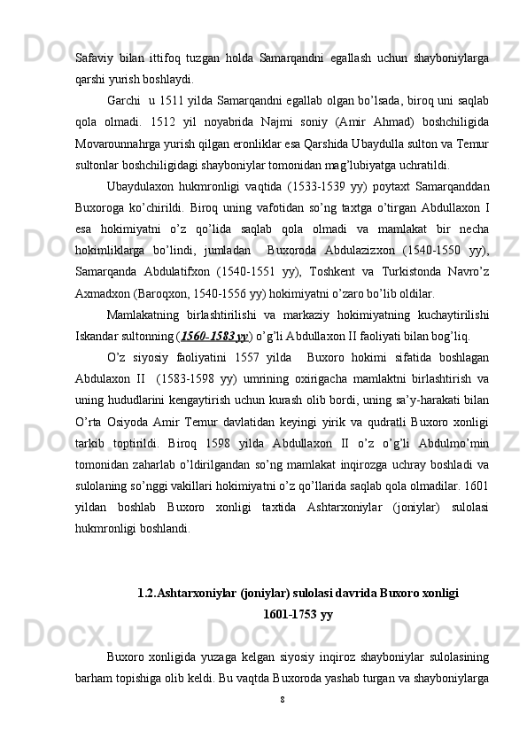 Safaviy   bilan   ittifoq   tuzgan   holda   Samarqandni   egallash   uchun   shayboniylarga
qarshi yurish boshlaydi. 
Garchi   u 1511 yilda Samarqandni egallab olgan bo’lsada, biroq uni saqlab
qola   olmadi.   1512   yil   noyabrida   Najmi   soniy   (Amir   Ahmad)   boshchiligida
Movarounnahrga yurish qilgan eronliklar esa Qarshida Ubaydulla sulton va Temur
sultonlar boshchiligidagi shayboniylar tomonidan mag’lubiyatga uchratildi. 
Ubaydulaxon   hukmronligi   vaqtida   (1533-1539   yy)   poytaxt   Samarqanddan
Buxoroga   ko’chirildi.   Biroq   uning   vafotidan   so’ng   taxtga   o’tirgan   Abdullaxon   I
esa   hokimiyatni   o’z   qo’lida   saqlab   qola   olmadi   va   mamlakat   bir   necha
hokimliklarga   bo’lindi,   jumladan     Buxoroda   Abdulazizxon   (1540-1550   yy),
Samarqanda   Abdulatifxon   (1540-1551   yy),   Toshkent   va   Turkistonda   Navro’z
Axmadxon (Baroqxon, 1540-1556 yy) hokimiyatni o’zaro bo’lib oldilar. 
Mamlakatning   birlashtirilishi   va   markaziy   hokimiyatning   kuchaytirilishi
Iskandar sultonning ( 1560-1583 yy ) o’g’li Abdullaxon II faoliyati bilan bog’liq. 
O’z   siyosiy   faoliyatini   1557   yilda     Buxoro   hokimi   sifatida   boshlagan
Abdulaxon   II     (1583-1598   yy)   umrining   oxirigacha   mamlaktni   birlashtirish   va
uning hududlarini kengaytirish uchun kurash olib bordi, uning sa’y-harakati bilan
O’rta   Osiyoda   Amir   Temur   davlatidan   keyingi   yirik   va   qudratli   Buxoro   xonligi
tarkib   toptirildi.   Biroq   1598   yilda   Abdullaxon   II   o’z   o’g’li   Abdulmo’min
tomonidan   zaharlab   o’ldirilgandan   so’ng   mamlakat   inqirozga   uchray   boshladi   va
sulolaning so’nggi vakillari hokimiyatni o’z qo’llarida saqlab qola olmadilar. 1601
yildan   boshlab   Buxoro   xonligi   taxtida   Ashtarxoniylar   (joniylar)   sulolasi
hukmronligi boshlandi. 
1.2.Ashtarxoniylar (joniylar) sulolasi davrida Buxoro xonligi 
1601-1753 yy
Buxoro   xonligida   yuzaga   kelgan   siyosiy   inqiroz   shayboniylar   sulolasining
barham topishiga olib keldi. Bu vaqtda Buxoroda yashab turgan va shayboniylarga
8