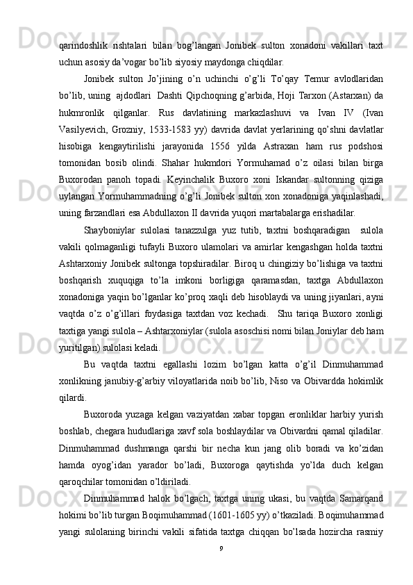 qarindoshlik   rishtalari   bilan   bog’langan   Jonibek   sulton   xonadoni   vakillari   taxt
uchun asosiy da’vogar bo’lib siyosiy maydonga chiqdilar. 
Jonibek   sulton   Jo’jining   o’n   uchinchi   o’g’li   To’qay   Temur   avlodlaridan
bo’lib, uning   ajdodlari   Dashti Qipchoqning g’arbida, Hoji Tarxon (Astarxan) da
hukmronlik   qilganlar.   Rus   davlatining   markazlashuvi   va   Ivan   IV   (Ivan
Vasilyevich,   Grozniy,  1533-1583  yy)   davrida  davlat   yerlarining  qo’shni   davlatlar
hisobiga   kengaytirilishi   jarayonida   1556   yilda   Astraxan   ham   rus   podshosi
tomonidan   bosib   olindi.   Shahar   hukmdori   Yormuhamad   o’z   oilasi   bilan   birga
Buxorodan   panoh   topadi.   Keyinchalik   Buxoro   xoni   Iskandar   sultonning   qiziga
uylangan Yormuhammadning o’g’li Jonibek sulton xon xonadoniga yaqinlashadi,
uning farzandlari esa Abdullaxon II davrida yuqori martabalarga erishadilar. 
Shayboniylar   sulolasi   tanazzulga   yuz   tutib,   taxtni   boshqaradigan     sulola
vakili   qolmaganligi   tufayli   Buxoro   ulamolari   va   amirlar   kengashgan   holda   taxtni
Ashtarxoniy Jonibek sultonga topshiradilar. Biroq u chingiziy bo’lishiga va taxtni
boshqarish   xuquqiga   to’la   imkoni   borligiga   qaramasdan,   taxtga   Abdullaxon
xonadoniga yaqin bo’lganlar ko’proq xaqli deb hisoblaydi va uning jiyanlari, ayni
vaqtda   o’z   o’g’illari   foydasiga   taxtdan   voz   kechadi.     Shu   tariqa   Buxoro   xonligi
taxtiga yangi sulola – Ashtarxoniylar (sulola asoschisi nomi bilan Joniylar deb ham
yuritilgan) sulolasi keladi. 
Bu   vaqtda   taxtni   egallashi   lozim   bo’lgan   katta   o’g’il   Dinmuhammad
xonlikning janubiy-g’arbiy viloyatlarida noib bo’lib, Niso va Obivardda hokimlik
qilardi. 
Buxoroda   yuzaga   kelgan   vaziyatdan   xabar   topgan   eronliklar   harbiy   yurish
boshlab, chegara hududlariga xavf sola boshlaydilar va Obivardni qamal qiladilar.
Dinmuhammad   dushmanga   qarshi   bir   necha   kun   jang   olib   boradi   va   ko’zidan
hamda   oyog’idan   yarador   bo’ladi,   Buxoroga   qaytishda   yo’lda   duch   kelgan
qaroqchilar tomonidan o’ldiriladi. 
Dinmuhammad   halok   bo’lgach,   taxtga   uning   ukasi,   bu   vaqtda   Samarqand
hokimi bo’lib turgan Boqimuhammad (1601-1605 yy) o’tkaziladi. Boqimuhammad
yangi   sulolaning   birinchi   vakili   sifatida   taxtga   chiqqan   bo’lsada   hozircha   rasmiy
9