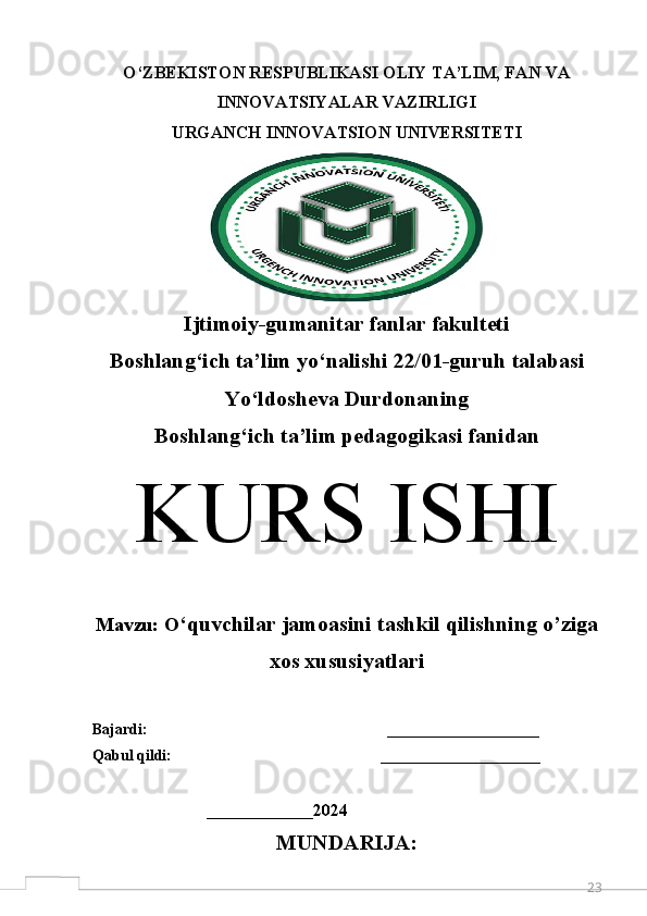 23O‘ZBEKISTON RESPUBLIKASI OLIY TA’LIM, FAN VA
INNOVATSIYALAR VAZIRLIGI 
URGANCH  INNOVATSION  UNIVERSITETI
Ijtimoiy-gumanitar fanlar fakulteti
Boshlang‘ich ta’lim y o‘ nalishi 22/01-guruh talabasi
Yo‘ldosheva Durdonaning 
Boshlang ‘ ich ta’lim pedagogikasi fanidan
K URS ISHI
M avzu:  O ‘quvchilar jamoasini tashkil qilishning o’ziga
xos xususiyatlari
Bajardi:                                                               ____________________  
Qabul qildi:                                                       _____________________
                              ______________ 2024
MUNDARIJA: 