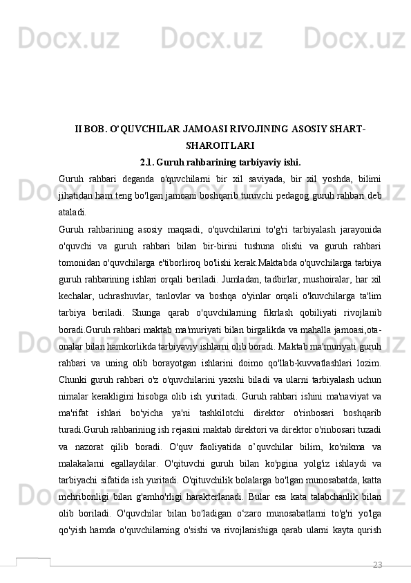 23II BOB. O’QUVCHILAR JАMОАSI RIVОJINING АSОSIY SHАRT-
SHАRОITLАRI
2.1.   Guruh rahbarining tarbiyaviy ishi.
Guruh   rahbari   deganda   o'quvchilarni   bir   xil   saviyada,   bir   xil   yoshda,   bilimi
jihatidan ham teng bo'lgan jamoani boshqarib turuvchi pedagog guruh rahbari deb
ataladi.
Guruh   rahbarining   asosiy   maqsadi,   o'quvchilarini   to'g'ri   tarbiyalash   jarayonida
o'quvchi   va   guruh   rahbari   bilan   bir-birini   tushuna   olishi   va   guruh   rahbari
tomonidan o'quvchilarga e'tiborliroq bo'lishi kerak.Maktabda o'quvchilarga tarbiya
guruh   rahbarining   ishlari   orqali   beriladi.  Jumladan,   tadbirlar,  mushoiralar,   har   xil
kechalar,   uchrashuvlar,   tanlovlar   va   boshqa   o'yinlar   orqali   o'kuvchilarga   ta'lim
tarbiya   beriladi.   Shunga   qarab   o'quvchilarning   fikrlash   qobiliyati   rivojlanib
boradi.Guruh rahbari maktab ma'muriyati bilan birgalikda va mahalla jamoasi,ota-
onalar bilan hamkorlikda tarbiyaviy ishlarni olib boradi. Maktab ma'muriyati guruh
rahbari   va   uning   olib   borayotgan   ishlarini   doimo   qo'llab-kuvvatlashlari   lozim.
Chunki   guruh   rahbari   o'z   o'quvchilarini   yaxshi   biladi   va   ularni   tarbiyalash   uchun
nimalar   kerakligini   hisobga   olib   ish   yuritadi.   Guruh   rahbari   ishini   ma'naviyat   va
ma'rifat   ishlari   bo'yicha   ya'ni   tashkilotchi   direktor   o'rinbosari   boshqarib
turadi.Guruh rahbarining ish rejasini maktab direktori va direktor o'rinbosari tuzadi
va   nazorat   qilib   boradi.   O'quv   faoliyatida   o’quvchilar   bilim,   ko'nikma   va
malakalarni   egallaydilar.   O'qituvchi   guruh   bilan   ko'pgina   yolg'iz   ishlaydi   va
tarbiyachi sifatida ish yuritadi. O'qituvchilik bolalarga bo'lgan munosabatda, katta
mehribonligi   bilan   g'amho'rligi   harakterlanadi.   Bular   esa   kata   talabchanlik   bilan
olib   boriladi.   O'quvchilar   bilan   bo'ladigan   o‘zaro   munosabatlarni   to'g'ri   yo'lga
qo'yish   hamda   o'quvchilarning   o'sishi   va   rivojlanishiga   qarab   ularni   kayta   qurish