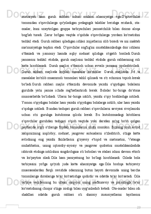 23xususiyati   ham   guruh   rahbari   uchun   muhim   ahamiyatga   ega.O'qituvchilar
tomonidan   o'quvchilarga   qo'yiladigan   pedagogik   talablar   berishga   erishadi,   ota-
onalar,   kuni   uzaytirilgan   gruppa   tarbiyachilari   jamoatchilik   bilan   doimo   aloqa
bog'lab   turadi.   Zarur   bo'lgan   vaqtda   o'qishda   o'quvchilarga   yordam   ko'rsatishni
tashkil etadi. Guruh rahbari qiladigan ishlari xujjatlarini olib boradi va uni maktab
ma'muriyatiga taqdim etadi. O'quvchilar sog'lig'ini  mustahkamlashga doir ishlarni
o'tkazadi   va   jismoniy   hamda   aqliy   mehnat   qilishga   o'rgatib   boriladi.Guruh
jamoasini   tashkil   etishda,   guruh   majlisini   tashkil   etishda   guruh   rahbarining   roli
katta   hisoblanadi.   Guruh   majlisi   o'tkazish   uchun   avvalo   jamoani   jipslashtiriladi.
Guruh   rahbari   majlisda   ko'plab   masalalar   ko'radilar.   Guruh   majlisida   3-4   ta
masalalar ko'rilib muammoli tomonlari tahlil qilinadi va o'z echimini topish kerak
bo'ladi.Guruh   rahbari   majlis   o'tkazishi   davomida   yaxshi   o'qiydigan   bolalarni
guruhda   ya'ni   jamoa   ichida   rag'batlantirish   kerak.   Bolalar   bir-biriga   do'stona
munosabatda   bo'lishadi.   Ularni   bir-biriga   intilib,   yaxshi   o'qiy   boshlashga   intiladi.
Yomon o'qiydigan bolalar ham yaxshi o'qiydigan bolalarga intilib, ular ham yaxshi
o'qishga intiladi. Bundan tashqari guruh rahbari o'quvchilarni saviyasi rivojlanishi
uchun   o'zi   guruhga   kutubxona   qilishi   kerak.   Bu   kutubxonadagi   kitoblarni
o'quvchilar   guruhdan   tashqari   o'qish   vaqtida   yoki   darsdan   so'ng   bo'sh   qolgan
paytlarida   o'qib   o'zlariga   foydali   tomonlarini   olishi   mumkin.   Bizning   yosh   avlod
xalqimizning   inqilobiy,   mehnat,   jangovar   an'analarni   o'zlashtirib,   o'ziga   katta
avlodning   eng   yaxshi   fazilatlarini   g'oyaviy   e'tiqod   va   matonatini,   Vatanga
muhabbatini,   uning   iqtisodiy-siyosiy   va   jangovar   qudratini   mustahkamlashda
ishtirok etishiga intilishini singdiribgina o'z bobolari va otalari ishini davom ettirib
va   ko'paytira   oladi.Oila   ham   jamiyatning   bir   bo'lagi   hisoblanadi.   Oilada   bola
tarbiyasini   yo'lga   qo'yish   juda   katta   ahamiyatga   ega.Oila   boshqa   tarbiyaviy
muassasalardan   farqli   ravishda   odamning   butun   hayoti   davomida   uning   barcha
tomonlariga  dirralariga  ta'sir   ko'rsatishga   qodirdir   va  odatda  ta'sir  ko'rsatadi.   Oila
tarbiya   vazifasining   bu   ulkan   miqyosi   uning   mafkuraviy   va   psixologik   ta'sir
ko'rsatishning chuqur o'ziga xosligi bilan uyg'unlashib ketadi. Ota-onalar bilan ish
shakllari   odatda   guruh   rahbari   o'z   shaxsiy   xususiyatlarini   tajribasini