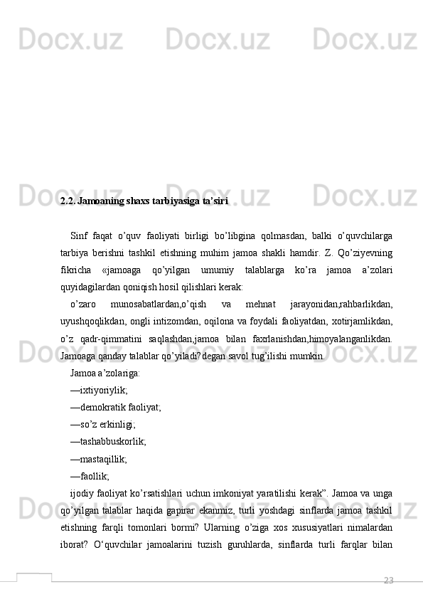 232.2.   Jamoaning shaxs tarbiyasiga ta’siri  
Sinf   faqat   o’quv   faoliyati   birligi   bo’libgina   qolmasdan,   balki   o’quvchilarga
tarbiya   berishni   tashkil   etishning   muhim   jamoa   shakli   hamdir.   Z.   Qo’ziyevning
fikricha   «jamoaga   qo’yilgan   umumiy   talablarga   ko’ra   jamoa   a’zolari
quyidagilardan qoniqish hosil qilishlari kerak:
o’zaro   munosabatlardan,o’qish   va   mehnat   jarayonidan,rahbarlikdan,
uyushqoqlikdan, ongli intizomdan, oqilona va foydali faoliyatdan, xotirjamlikdan,
o’z   qadr-qimmatini   saqlashdan,jamoa   bilan   faxrlanishdan,himoyalanganlikdan.
Jamoaga qanday talablar qo’yiladi?degan savol tug’ilishi mumkin.
Jamoa a’zolariga:
— ixtiyoriylik;
— demokratik faoliyat;
— so’z erkinligi;
— tashabbuskorlik;
— mastaqillik;
— faollik;
ijodiy faoliyat ko’rsatishlari uchun imkoniyat yaratilishi kerak”. Jamoa va unga
qo’yilgan   talablar   haqida   gapirar   ekanmiz,   turli   yoshdagi   sinflarda   jamoa   tashkil
etishning   farqli   tomonlari   bormi?   Ularning   o’ziga   xos   xususiyatlari   nimalardan
iborat?   O‘quvchilar   jamoalarini   tuzish   guruhlarda,   sinflarda   turli   farqlar   bilan