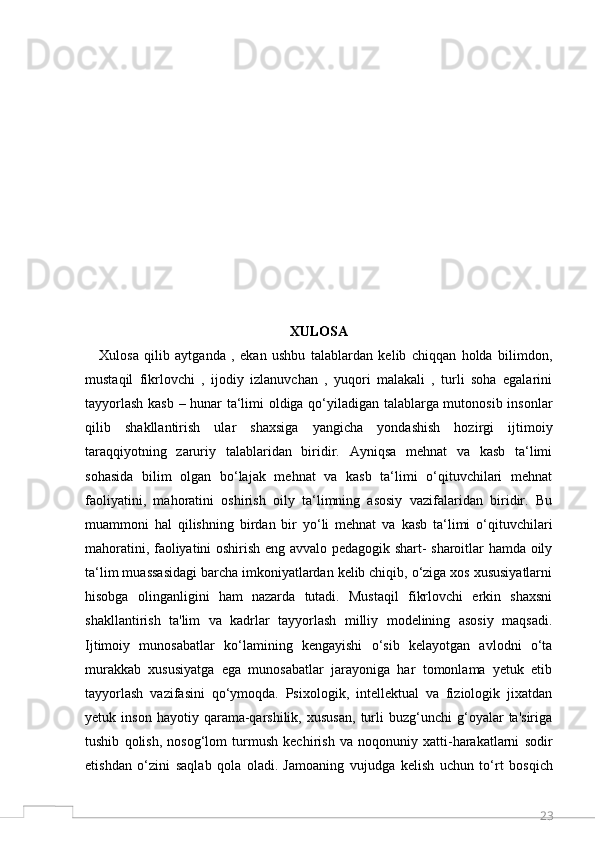 23XULOSA
Xulosa   qilib   aytganda   ,   ekan   ushbu   talablardan   kelib   chiqqan   holda   bilimdon,
mustaqil   fikrlovchi   ,   ijodiy   izlanuvchan   ,   yuqori   malakali   ,   turli   soha   egalarini
tayyorlash kasb – hunar ta‘limi oldiga qo‘yiladigan talablarga mutonosib insonlar
qilib   shakllantirish   ular   shaxsiga   yangicha   yondashish   hozirgi   ijtimoiy
taraqqiyotning   zaruriy   talablaridan   biridir.   Ayniqsa   mehnat   va   kasb   ta‘limi
sohasida   bilim   olgan   bo‘lajak   mehnat   va   kasb   ta‘limi   o‘qituvchilari   mehnat
faoliyatini,   mahoratini   oshirish   oily   ta‘limning   asosiy   vazifalaridan   biridir.   Bu
muammoni   hal   qilishning   birdan   bir   yo‘li   mehnat   va   kasb   ta‘limi   o‘qituvchilari
mahoratini, faoliyatini oshirish eng avvalo pedagogik shart- sharoitlar hamda oily
ta‘lim muassasidagi barcha imkoniyatlardan kelib chiqib, o‘ziga xos xususiyatlarni
hisobga   olinganligini   ham   nazarda   tutadi.   Mustaqil   fikrlovchi   erkin   shaxsni
shakllantirish   ta'lim   va   kadrlar   tayyorlash   milliy   modelining   asosiy   maqsadi.
Ijtimoiy   munosabatlar   ko‘lamining   kengayishi   o‘sib   kelayotgan   avlodni   o‘ta
murakkab   xususiyatga   ega   munosabatlar   jarayoniga   har   tomonlama   yetuk   etib
tayyorlash   vazifasini   qo‘ymoqda.   Psixologik,   intellektual   va   fiziologik   jixatdan
yetuk  inson   hayotiy   qarama-qarshilik,   xususan,   turli   buzg‘unchi   g‘oyalar   ta'siriga
tushib   qolish,   nosog‘lom   turmush   kechirish   va   noqonuniy   xatti-harakatlarni   sodir
etishdan   o‘zini   saqlab   qola   oladi.   Jamoaning   vujudga   kelish   uchun   to‘rt   bosqich