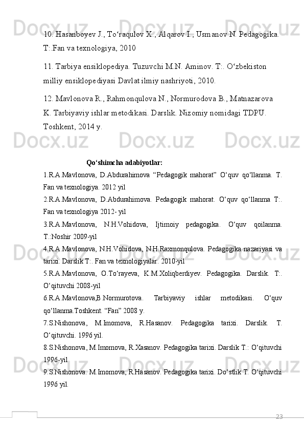 2310. Hasanboyev J., To raqulov X., Alqarov I., Usmanov N. Pedagogika. ʻ
T:.Fan va texnologiya, 2010
11. Tarbiya ensiklopediya. Tuzuvchi M.N. Aminov. T:. O zbekiston 	
ʻ
milliy ensiklopediyasi Davlat ilmiy nashriyoti, 2010.
12. Mavlonova R., Rahmonqulova N., Normurodova B., Matnazarova 
K. Tarbiyaviy ishlar metodikasi. Darslik. Nizomiy nomidagi TDPU. 
Toshkent, 2014 у.
                        Qo‘shimcha adabiyotlar:
1.R.A.Mavlonova,   D.Abdurahimova   “Pedagogik   mahorat”   O‘quv   qo‘llanma.   T.
Fan va texnologiya. 2012 yil 
2.R.A.Mavlonova,   D.Abdurahimova.   Pedagogik   mahorat.   O‘quv   qo‘llanma   T:.
Fan va texnologiya 2012- yil
3.R.A.Mavlonova,   N.H.Vohidova,   Ijtimoiy   pedagogika.   O‘quv   qoilanma.
Т.:Noshir 2009-yil 
4.R.A.Mavlonova,   N.H.Vohidova,   N.H.Raxmonqulova.   Pedagogika   nazariyasi   va
tarixi. Darslik T:. Fan va texnologiyalar. 2010-yil
5.R.A.Mavlonova,   O.To‘rayeva,   K.M.Xoliqberdiyev.   Pedagogika.   Darslik.   T:.
O‘qituvchi 2008-yil
6.R.A.Mavlonova,B.Normurotova.   Tarbiyaviy   ishlar   metodikasi.   O‘quv
qo‘llanma.Toshkent. “Fan” 2008 y. 
7.S.Nishonova,   M.Imomova,   R.Hasanov.   Pedagogika   tarixi.   Darslik.   T.
O‘qituvchi. 1996 yil. 
8.S.Nishonova, M.Imomova, R.Xasanov. Pedagogika tarixi. Darslik Т.: O‘qituvchi
1996-yil
9.S.Nishonova. M.Imomova, R.Hasanov. Pedagogika tarixi. Do‘stlik T. O‘qituvchi
1996 yil.