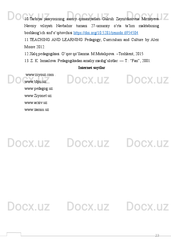 2310.Tarbiya   jarayonining   asosiy   qonuniyatlari   Gulruh   Zaynitdinovna   Mirzayeva
Navoiy   viloyati   Navbahor   tumani   27-umumiy   o‘rta   ta’lim   maktabining
boshlang ich sinf o‘qituvchisi ʻ https://doi.org/10.5281/zenodo.6954504
11.TEACHING   AND   LEARNING   Pedagogy,   Curriculum   and   Culture   by   Alex
Moore 2012.
12.Xalq pedagogikasi. O‘quv qo‘llanma. M.Mutalipova. –Toshkent, 2015
13. Z. K. Ismailova. Pedagogikadan amaliy mashg‘ulotlar. — T.: “Fan”, 2001. 
Internet saytlar
  www.ziyouz.com   .
www.tdpu.uz . 
www.pedagog.uz . 
www.Ziyonet.uz . 
www.arxiv.uz  
www.zamin.uz   