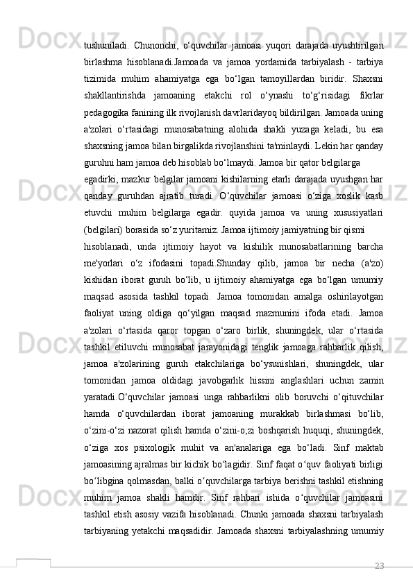 23tushuniladi.   Chunonchi,   o‘quvchilar   jamoasi   yuqori   darajada   uyushtirilgan
birlashma   hisoblanadi.Jamoada   va   jamoa   yordamida   tarbiyalash   -   tarbiya
tizimida   muhim   ahamiyatga   ega   bo‘lgan   tamoyillardan   biridir.   Shaxsni
shakllantirishda   jamoaning   etakchi   rol   o‘ynashi   to‘g‘risidagi   fikrlar
pedagogika fanining ilk rivojlanish davrlaridayoq bildirilgan. Jamoada uning
a'zolari   o‘rtasidagi   munosabatning   alohida   shakli   yuzaga   keladi,   bu   esa
shaxsning jamoa bilan birgalikda rivojlanshini ta'minlaydi. Lekin har qanday
guruhni ham jamoa deb hisoblab bo‘lmaydi. Jamoa bir qator belgilarga
egadirki, mazkur belgilar jamoani kishilarning etarli darajada uyushgan har
qanday   guruhdan   ajratib   turadi.   O‘quvchilar   jamoasi   o‘ziga   xoslik   kasb
etuvchi   muhim   belgilarga   egadir.   quyida   jamoa   va   uning   xususiyatlari
(belgilari) borasida so‘z yuritamiz. Jamoa ijtimoiy jamiyatning bir qismi
hisoblanadi,   unda   ijtimoiy   hayot   va   kishilik   munosabatlarining   barcha
me'yorlari   o‘z   ifodasini   topadi.Shunday   qilib,   jamoa   bir   necha   (a'zo)
kishidan   iborat   guruh   bo‘lib,   u   ijtimoiy   ahamiyatga   ega   bo‘lgan   umumiy
maqsad   asosida   tashkil   topadi.   Jamoa   tomonidan   amalga   oshirilayotgan
faoliyat   uning   oldiga   qo‘yilgan   maqsad   mazmunini   ifoda   etadi.   Jamoa
a'zolari   o‘rtasida   qaror   topgan   o‘zaro   birlik,   shuningdek,   ular   o‘rtasida
tashkil   etiluvchi   munosabat   jarayonidagi   tenglik   jamoaga   rahbarlik   qilish,
jamoa   a'zolarining   guruh   etakchilariga   bo‘ysunishlari,   shuningdek,   ular
tomonidan   jamoa   oldidagi   javobgarlik   hissini   anglashlari   uchun   zamin
yaratadi.O‘quvchilar   jamoasi   unga   rahbarlikni   olib   boruvchi   o‘qituvchilar
hamda   o‘quvchilardan   iborat   jamoaning   murakkab   birlashmasi   bo‘lib,
o‘zini-o‘zi nazorat qilish hamda o‘zini-o;zi  boshqarish huquqi, shuningdek,
o‘ziga   xos   psixologik   muhit   va   an'analariga   ega   bo‘ladi.   Sinf   maktab
jamoasining ajralmas bir kichik bo lagidir. Sinf faqat o quv faoliyati birligiʻ ʻ
bo libgina qolmasdan, balki o quvchilarga tarbiya berishni tashkil etishning	
ʻ ʻ
muhim   jamoa   shakli   hamdir.   Sinf   rahbari   ishida   o quvchilar   jamoasini	
ʻ
tashkil  etish asosiy vazifa hisoblanadi. Chunki  jamoada shaxsni  tarbiyalash
tarbiyaning   yetakchi   maqsadidir.   Jamoada   shaxsni   tarbiyalashning   umumiy