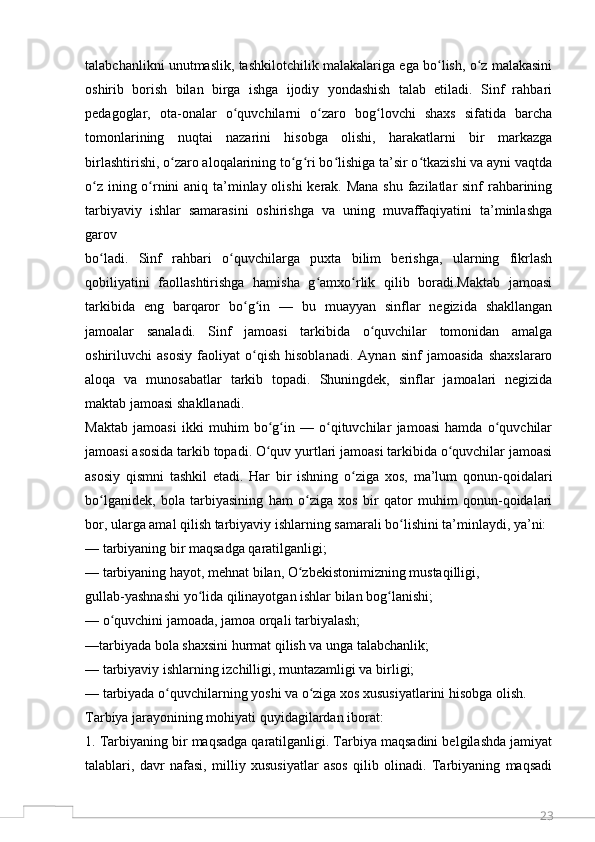 23talabchanlikni unutmaslik, tashkilotchilik malakalariga ega bo lish, o z malakasiniʻ ʻ
oshirib   borish   bilan   birga   ishga   ijodiy   yondashish   talab   etiladi.   Sinf   rahbari
pedagoglar,   ota-onalar   o quvchilarni   o zaro   bog lovchi   shaxs   sifatida   barcha	
ʻ ʻ ʻ
tomonlarining   nuqtai   nazarini   hisobga   olishi,   harakatlarni   bir   markazga
birlashtirishi, o zaro aloqalarining to g ri bo lishiga ta’sir o tkazishi va ayni vaqtda	
ʻ ʻ ʻ ʻ ʻ
o z ining o rnini  aniq ta’minlay olishi  kerak. Mana  shu fazilatlar  sinf  rahbarining	
ʻ ʻ
tarbiyaviy   ishlar   samarasini   oshirishga   va   uning   muvaffaqiyatini   ta’minlashga
garov
bo ladi.   Sinf   rahbari   o quvchilarga   puxta   bilim   berishga,   ularning   fikrlash
ʻ ʻ
qobiliyatini   faollashtirishga   hamisha   g amxo rlik   qilib   boradi.Maktab   jamoasi	
ʻ ʻ
tarkibida   eng   barqaror   bo g in   —   bu   muayyan   sinflar   negizida   shakllangan	
ʻ ʻ
jamoalar   sanaladi.   Sinf   jamoasi   tarkibida   o quvchilar   tomonidan   amalga	
ʻ
oshiriluvchi   asosiy   faoliyat   o qish   hisoblanadi.   Aynan   sinf   jamoasida   shaxslararo	
ʻ
aloqa   va   munosabatlar   tarkib   topadi.   Shuningdek,   sinflar   jamoalari   negizida
maktab jamoasi shakllanadi.
Maktab   jamoasi   ikki   muhim   bo g in   —   o qituvchilar   jamoasi   hamda   o quvchilar	
ʻ ʻ ʻ ʻ
jamoasi asosida tarkib topadi. O quv yurtlari jamoasi tarkibida o quvchilar jamoasi
ʻ ʻ
asosiy   qismni   tashkil   etadi.   Har   bir   ishning   o ziga   xos,   ma’lum   qonun-qoidalari	
ʻ
bo lganidek,   bola   tarbiyasining   ham   o ziga   xos   bir   qator   muhim   qonun-qoidalari	
ʻ ʻ
bor, ularga amal qilish tarbiyaviy ishlarning samarali bo lishini ta’minlaydi, ya’ni:	
ʻ
— tarbiyaning bir maqsadga qaratilganligi;
— tarbiyaning hayot, mehnat bilan, O zbekistonimizning mustaqilligi,	
ʻ
gullab-yashnashi yo lida qilinayotgan ishlar bilan bog lanishi;	
ʻ ʻ
— o quvchini jamoada, jamoa orqali tarbiyalash;	
ʻ
—tarbiyada bola shaxsini hurmat qilish va unga talabchanlik;
— tarbiyaviy ishlarning izchilligi, muntazamligi va birligi;
— tarbiyada o quvchilarning yoshi va o ziga xos xususiyatlarini hisobga olish.	
ʻ ʻ
Tarbiya jarayonining mohiyati quyidagilardan iborat:
1. Tarbiyaning bir maqsadga qaratilganligi. Tarbiya maqsadini belgilashda jamiyat
talablari,   davr   nafasi,   milliy   xususiyatlar   asos   qilib   olinadi.   Tarbiyaning   maqsadi