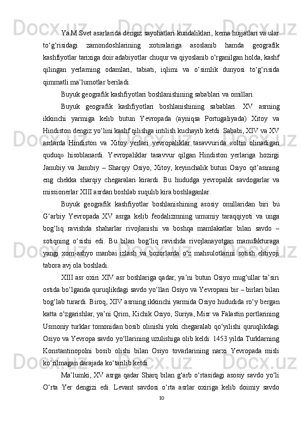 Ya.M.Svet asarlarida dengiz sayohatlari kundaliklari, kema hujjatlari va ular
to‘g‘risidagi   zamondoshlarining   xotiralariga   asoslanib   hamda   geografik
kashfiyotlar tarixiga doir adabiyotlar chuqur va qiyoslanib o‘rganilgan holda, kashf
qilingan   yerlarning   odamlari,   tabiati,   iqlimi   va   o‘simlik   dunyosi   to‘g‘risida
qimmatli ma’lumotlar beriladi.  
Buyuk geografik kashfiyotlari boshlanishining sabablari va omillari.
Buyuk   geografik   kashfiyotlari   boshlanishining   sabablari.   XV   asrning
ikkinchi   yarmiga   kelib   butun   Yevropada   (ayniqsa   Portugaliyada)   Xitoy   va
Hindiston dengiz yo‘lini kashf qilishga intilish kuchayib ketdi. Sababi, XIV va XV
asrlarda   Hindiston   va   Xitoy   yerlari   yevropaliklar   tasavvurida   «oltin   olinadigan
quduq»   hisoblanardi.   Yevropaliklar   tasavvur   qilgan   Hindiston   yerlariga   hozirgi
Janubiy   va   Janubiy   –   Sharqiy   Osiyo,   Xitoy,   keyinchalik   butun   Osiyo   qit’asining
eng   chekka   sharqiy   chegaralari   kirardi.   Bu   hududga   yevropalik   savdogarlar   va
missionerlar XIII asrdan boshlab suqulib kira boshlaganlar. 
Buyuk   geografik   kashfiyotlar   boshlanishining   asosiy   omillaridan   biri   bu
G‘arbiy   Yevropada   XV   asrga   kelib   feodalizmning   umumiy   taraqqiyoti   va   unga
bog‘liq   ravishda   shaharlar   rivojlanishi   va   boshqa   mamlakatlar   bilan   savdo   –
sotiqning   o‘sishi   edi.   Bu   bilan   bog‘liq   ravishda   rivojlanayotgan   manufakturaga
yangi   xom-ashyo   manbai   izlash   va   bozorlarda   o‘z   mahsulotlarini   sotish   ehtiyoji
tabora avj ola boshladi.     
XIII asr oxiri XIV asr boshlariga qadar, ya’ni butun Osiyo mug‘ullar ta’siri
ostida bo‘lganda quruqlikdagi savdo yo‘llari Osiyo va Yevropani bir – birlari bilan
bog‘lab turardi. Biroq, XIV asrning ikkinchi yarmida Osiyo hududida ro‘y bergan
katta o‘zgarishlar, ya’ni Qrim, Kichik Osiyo, Suriya, Misr va Falastin portlarining
Usmoniy turklar tomonidan bosib olinishi yoki chegaralab qo‘yilishi quruqlikdagi
Osiyo va Yevropa savdo yo‘llarining uzulishiga olib keldi. 1453 yilda Turklarning
Konstantinopolni   bosib   olishi   bilan   Osiyo   tovarlarining   narxi   Yevropada   misli
ko‘rilmagan darajada ko‘tarilib ketdi.
Ma’lumki, XV asrga qadar Sharq bilan g‘arb o‘rtasidagi asosiy savdo yo‘li
O‘rta   Yer   dengizi   edi.   Levant   savdosi   o‘rta   asrlar   oxiriga   kelib   doimiy   savdo
10 