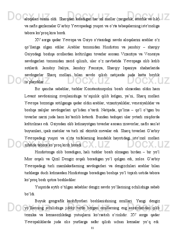 aloqalari tusini oldi. Sharqdan keladigan har xil mollar (zargarlik, attorlik va h.k)
va nafis gazlamalar G‘arbiy Yevropadagi yuqori va o‘rta tabaqalarning iste’moliga
tabora ko‘proq kira bordi.
XV asrga qadar Yevropa va Osiyo o‘rtasidagi  savdo aloqalarini arablar o‘z
qo‘llariga   olgan   edilar.   Arablar   tomonidan   Hindiston   va   janubiy   –   sharqiy
Osiyodagi   boshqa   orollardan   keltirilgan   tovarlar   asosan   Vizantiya   va   Venesiya
savdogarlari   tomonidan   xarid   qilinib,   ular   o‘z   navbatida   Yevropaga   olib   kelib
sotilardi.   Janubiy   Italiya,   Janubiy   Fransiya,   Sharqiy   Ispaniya   shaharlarida
savdogarlar   Sharq   mollari   bilan   savdo   qilish   natijasda   juda   katta   boylik
to‘playdilar. 
Bir   qancha   sabablar,   turklar   Konstantinopolni   bosib   olmasdan   oldin   ham
Levant   savdosining   rivojlanishiga   to‘sqinlik   qilib   kelgan,   ya’ni,   Sharq   mollari
Yevropa bozoriga sotilganga qadar oldin arablar, vizantiyaliklar, venesiyaliklar va
boshqa   xalqlar   savdogarlari   qo‘lidan   o‘tardi.   Natijada,   qo‘lma   –   qo‘l   o‘tgan   bu
tovarlar   narxi   juda   ham   ko‘tarilib   ketardi.   Bundan   tashqari   ular   yetarli   miqdorda
keltirilmas edi. Osiyodan olib kelinayotgan tovarlar asosan ziravorlar, nafis san’at
buyumlari,   ipak   matolar   va   turli   xil   ekzotik   mevalar   edi.   Sharq   tovarlari   G‘arbiy
Yevropadagi   yuqori   va   o‘rta   toifalarning   kundalik   hayotidagi   iste’mol   mollari
sifatida tabora ko‘proq kirib boradi.
Hindistonga   olib   boradigan,   hali   turklar   bosib   olmagan   birdan   –   bir   yo‘l
Misr   orqali   va   Qizil   Dengiz   orqali   boradigan   yo‘l   qolgan   edi,   xolos.   G‘arbiy
Yevropadagi   turli   mamlakatlarning   savdogarlari   va   dengizchilari   arablar   bilan
turklarga duch kelmasdan Hindistonga boradigan boshqa yo‘l topish ustida tabora
ko‘proq bosh qotira boshladilar.
Yuqorida aytib o‘tilgan sabablar dengiz savdo yo‘llarining ochilishiga sabab
bo‘ldi.
Buyuk   geografik   kashfiyotlari   boshlanishining   omillari.   Yangi   dengiz
yo‘llarining   ochilishiga   jiddiy   turtki   bergan   omillarning   eng   asosiylaridan   qilib
texnika   va   kemasozlikdagi   yutuqlarni   ko‘rsatish   o‘rinlidir.   XV   asrga   qadar
Yevropaliklarda   juda   olis   yurtlarga   safar   qilish   uchun   kemalar   yo‘q   edi.
11 