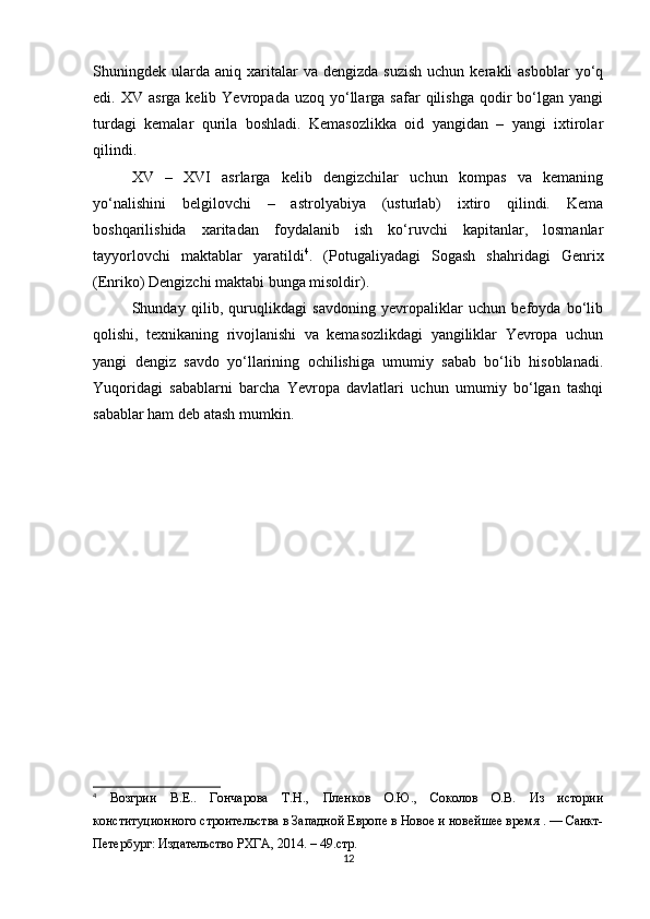 Shuningdek  ularda   aniq  xaritalar  va  dengizda   suzish   uchun  kerakli   asboblar   yo‘q
edi.  XV  asrga  kelib  Yevropada   uzoq  yo‘llarga  safar  qilishga   qodir  bo‘lgan  yangi
turdagi   kemalar   qurila   boshladi.   Kemasozlikka   oid   yangidan   –   yangi   ixtirolar
qilindi. 
XV   –   XVI   asrlarga   kelib   dengizchilar   uchun   kompas   va   kemaning
yo‘nalishini   belgilovchi   –   astrolyabiya   (usturlab)   ixtiro   qilindi.   Kema
boshqarilishida   xaritadan   foydalanib   ish   ko‘ruvchi   kapitanlar,   losmanlar
tayyorlovchi   maktablar   yaratildi 4
.   (Potugaliyadagi   Sogash   shahridagi   Genrix
(Enriko) Dengizchi maktabi bunga misoldir).
Shunday   qilib,   quruqlikdagi   savdoning   yevropaliklar   uchun   befoyda   bo‘lib
qolishi,   texnikaning   rivojlanishi   va   kemasozlikdagi   yangiliklar   Yevropa   uchun
yangi   dengiz   savdo   yo‘llarining   ochilishiga   umumiy   sabab   bo‘lib   hisoblanadi.
Yuqoridagi   sabablarni   barcha   Yevropa   davlatlari   uchun   umumiy   bo‘lgan   tashqi
sabablar ham deb atash mumkin.
 
4
  Возгрии   В.Е..   Гончарова   Т.Н.,   Пленков   О.Ю.,   Соколов   О.В.   Из   истории
конституционного строительства в Западной Европе в Новое и новейшее время . — Санкт-
Петербург: Издательство РХГА, 2014. – 49.стр.
12 