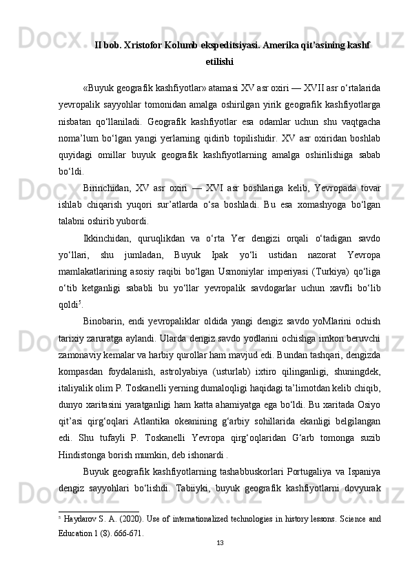 II bob. Xristofor Kolumb ekspeditsiyasi. Amerika qit’asining kashf
etilishi
«Buyuk geografik kashfiyotlar» atamasi XV asr oxiri — XVII asr o‘rtalarida
yevropalik   sayyohlar   tomonidan   amalga   oshirilgan   yirik   geografik   kashfiyotlarga
nisbatan   qo‘llaniladi.   Geografik   kashfiyotlar   esa   odamlar   uchun   shu   vaqtgacha
noma’lum   bo‘lgan   yangi   yerlarning   qidirib   topilishidir.   XV   asr   oxiridan   boshlab
quyidagi   omillar   buyuk   geografik   kashfiyotlarning   amalga   oshirilishiga   sabab
bo‘ldi. 
Birinchidan,   XV   asr   oxiri   —   XVI   asr   boshlariga   kelib,   Yevropada   tovar
ishlab   chiqarish   yuqori   sur’atlarda   o‘sa   boshladi.   Bu   esa   xomashyoga   bo‘lgan
talabni oshirib yubordi. 
Ikkinchidan,   quruqlikdan   va   o‘rta   Yer   dengizi   orqali   o‘tadigan   savdo
yo‘llari,   shu   jumladan,   Buyuk   Ipak   yo‘li   ustidan   nazorat   Yevropa
mamlakatlarining   asosiy   raqibi   bo‘lgan   Usmoniylar   imperiyasi   (Turkiya)   qo‘liga
o‘tib   ketganligi   sababli   bu   yo‘llar   yevropalik   savdogarlar   uchun   xavfli   bo‘lib
qoldi 5
.
Binobarin,   endi   yevropaliklar   oldida   yangi   dengiz   savdo   yoMlarini   ochish
tarixiy zaruratga aylandi. Ularda dengiz savdo yodlarini ochishga imkon beruvchi
zamonaviy kemalar va harbiy qurollar ham mavjud edi. Bundan tashqari, dengizda
kompasdan   foydalanish,   astrolyabiya   (usturlab)   ixtiro   qilinganligi,   shuningdek,
italiyalik olim P. Toskanelli yerning dumaloqligi haqidagi ta’limotdan kelib chiqib,
dunyo xaritasini yaratganligi ham katta ahamiyatga ega bo‘ldi. Bu xaritada Osiyo
qit’asi   qirg‘oqlari   Atlantika   okeanining   g‘arbiy   sohillarida   ekanligi   belgilangan
edi.   Shu   tufayli   P.   Toskanelli   Yevropa   qirg‘oqlaridan   G‘arb   tomonga   suzib
Hindistonga borish mumkin, deb ishonardi .
Buyuk   geografik   kashfiyotlarning   tashabbuskorlari   Portugaliya   va   Ispaniya
dengiz   sayyohlari   bo‘lishdi.   Tabiiyki,   buyuk   geografik   kashfiyotlarni   dovyurak
5
  Haydarov  S.  A.  (2020).  Use  of  internationalized  technologies   in  history  lessons.   Science   and
Education 1 (8). 666-671.
13 