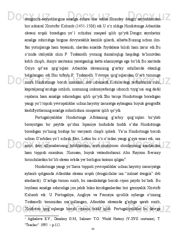 dengizchi-sayyohlargina   amalga   oshira   olar   edilar.Shunday   dengiz   sayyohlaridan
biri admiral Xristofor Kolumb (1451-1506) edi.U o‘z oldiga Hindistonga Atlantika
okeani   orqali   boradigan   yo‘1   ochishni   maqsad   qilib   qo‘ydi.Dengiz   sayohatini
amalga   oshirishga   birgina   dovyuraklik   kamlik   qilardi,   albatta.Buning   uchun   ilm-
fan   yutuqlariga   ham   tayanish,   ulardan   amalda   foydalana   bilish   ham   zarur   edi.Bu
o‘rinda   italiyalik   olim   P.   Toskanelli   yerning   dumaloqligi   haqidagi   ta’limotdan
kelib chiqib, dunyo xaritasini yaratganligi katta ahamiyatga ega bo‘ldi.Bu xaritada
Osiyo   qit’asi   qirg‘oqlari   Atlantika   okeanining   g‘arbiy   sohillarida   ekanligi
belgilangan   edi.Shu   tufayli   P.   Toskanelli   Yevropa   qirg‘oqlaridan   G‘arb   tomonga
suzib   Hindistonga   borish   mumkin,   deb   ishonardi.Kishilardagi   tadbirkorlik   ruhi,
kapitaljamg‘arishga intilish, insonning imkoniyatlariga ishonch tuyg‘usi eng dadil
rejalarni   ham   amalga   oshiradigan   qilib   qo‘ydi.Shu   tariqa   Hindistonga   boradigan
yangi yo‘l topish yevropaliklar uchun hayotiy zaruratga aylangani buyuk geografik
kashfiyotlarning amalga oshirilishini muqarrar qilib qo‘ydi.
Portugaliyaliklar   Hindistonga   Afrikaning   g‘arbiy   qirg‘oqlari   bo‘ylab
borayotgan   bir   paytda   qo‘shni   Ispaniya   hududida   huddi   o‘sha   Hindistonga
boradigan   yo‘lning   boshqa   bir   variyanti   chiqib   qoladi.   Ya’ni   Hindistonga   borish
uchun G‘arbdan yo‘l ochish fikri, Lekin bu o‘z-o‘zidan yangi g‘oya emas edi, uni
antic   davr   allomalarining   kitoblaridan,   arab-musulmon   olimlarining   asarlaridan
ham   toppish   mumkun.   Xususan,   buyuk   vatandoshimiz   Abu   Rayxon   Beruniy
birinchilardan bo‘lib okean ortida yer borligini taxmin qilgan 6
. 
Hindistonga yangi yo‘llarni toppish yevropaliklar uchun hayotiy zaruriyatga
aylanib  qolganida   Atlantika   okeani   orqali   (dengizchilar   uni   “zulmat   dengizi”   deb
atashardi).   G‘arbga   tomon   suzib,   bu   mamlakatga   borish   rejasi   paydo   bo‘ladi.   Bu
loyihani amalga oshirishga jon jahdi bilan kirishganlardan biri genuyalik Xristofo
Kolumb   edi.   U   Portugaliya,   Angliya   va   Fransiya   qirollik   uylariga   o‘zining
Toskanelli   tomonidan   ma’qullangan,   Atlantika   okeanida   g‘arbga   qarab   suzib,
Xindiston   qirg‘oqlariga   borish   rejasini   taklif   qildi.   Portugaliyaliklar   bu   davrga
6
  Agibalova   E.V.,   Donskoy   G.M.,   Salimov   T.O.   World   History   (V-XVII   centuries),   T.
"Teacher". 1995. – p.112.
14 