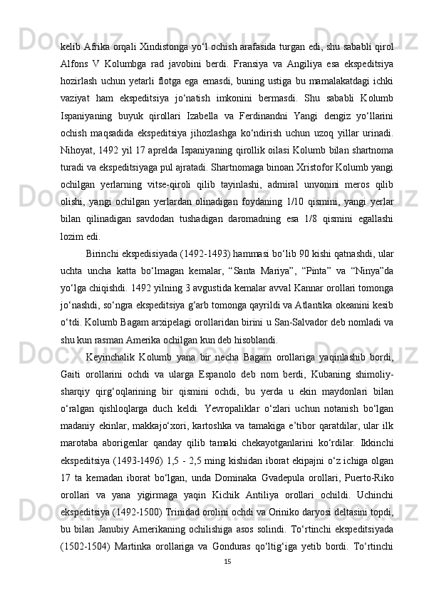 kelib Afrika orqali Xindistonga yo‘l ochish arafasida turgan edi, shu sababli qirol
Alfons   V   Kolumbga   rad   javobini   berdi.   Fransiya   va   Angiliya   esa   ekspeditsiya
hozirlash   uchun   yetarli   flotga   ega   emasdi,   buning   ustiga   bu   mamalakatdagi   ichki
vaziyat   ham   ekspeditsiya   jo‘natish   imkonini   bermasdi.   Shu   sababli   Kolumb
Ispaniyaning   buyuk   qirollari   Izabella   va   Ferdinandni   Yangi   dengiz   yo‘llarini
ochish   maqsadida   ekspeditsiya   jihozlashga   ko‘ndirish   uchun   uzoq   yillar   urinadi.
Nihoyat, 1492 yil 17 aprelda Ispaniyaning qirollik oilasi Kolumb bilan shartnoma
turadi va ekspeditsiyaga pul ajratadi. Shartnomaga binoan Xristofor Kolumb yangi
ochilgan   yerlarning   vitse-qiroli   qilib   tayinlashi,   admiral   unvonini   meros   qilib
olishi,   yangi   ochilgan   yerlardan   olinadigan   foydaning   1/10   qismini,   yangi   yerlar
bilan   qilinadigan   savdodan   tushadigan   daromadning   esa   1/8   qismini   egallashi
lozim edi. 
Birinchi ekspedisiyada (1492-1493) hammasi bo‘lib 90 kishi qatnashdi, ular
uchta   uncha   katta   bo‘lmagan   kemalar,   “Santa   Mariya”,   “Pinta”   va   “Ninya”da
yo‘lga chiqishdi. 1492 yilning 3 avgustida kemalar avval Kannar orollari tomonga
jo‘nashdi, so‘ngra ekspeditsiya g‘arb tomonga qayrildi va Atlantika okeanini kesib
o‘tdi. Kolumb Bagam arxipelagi orollaridan birini u San-Salvador deb nomladi va
shu kun rasman Amerika ochilgan kun deb hisoblandi. 
Keyinchalik   Kolumb   yana   bir   necha   Bagam   orollariga   yaqinlashib   bordi,
Gaiti   orollarini   ochdi   va   ularga   Espanolo   deb   nom   berdi,   Kubaning   shimoliy-
sharqiy   qirg‘oqlarining   bir   qismini   ochdi,   bu   yerda   u   ekin   maydonlari   bilan
o‘ralgan   qishloqlarga   duch   keldi.   Yevropaliklar   o‘zlari   uchun   notanish   bo‘lgan
madaniy   ekinlar,   makkajo‘xori,   kartoshka   va   tamakiga   e’tibor   qaratdilar,   ular   ilk
marotaba   aborigenlar   qanday   qilib   tamaki   chekayotganlarini   ko‘rdilar.   Ikkinchi
ekspeditsiya (1493-1496) 1,5 - 2,5 ming kishidan iborat ekipajni o‘z ichiga olgan
17   ta   kemadan   iborat   bo‘lgan,   unda   Dominaka   Gvadepula   orollari,   Puerto-Riko
orollari   va   yana   yigirmaga   yaqin   Kichik   Antiliya   orollari   ochildi.   Uchinchi
ekspeditsiya (1492-1500) Trinidad orolini ochdi va Oriniko daryosi deltasini topdi,
bu   bilan   Janubiy   Amerikaning   ochilishiga   asos   solindi.   To‘rtinchi   ekspeditsiyada
(1502-1504)   Martinka   orollariga   va   Gonduras   qo‘ltig‘iga   yetib   bordi.   To‘rtinchi
15