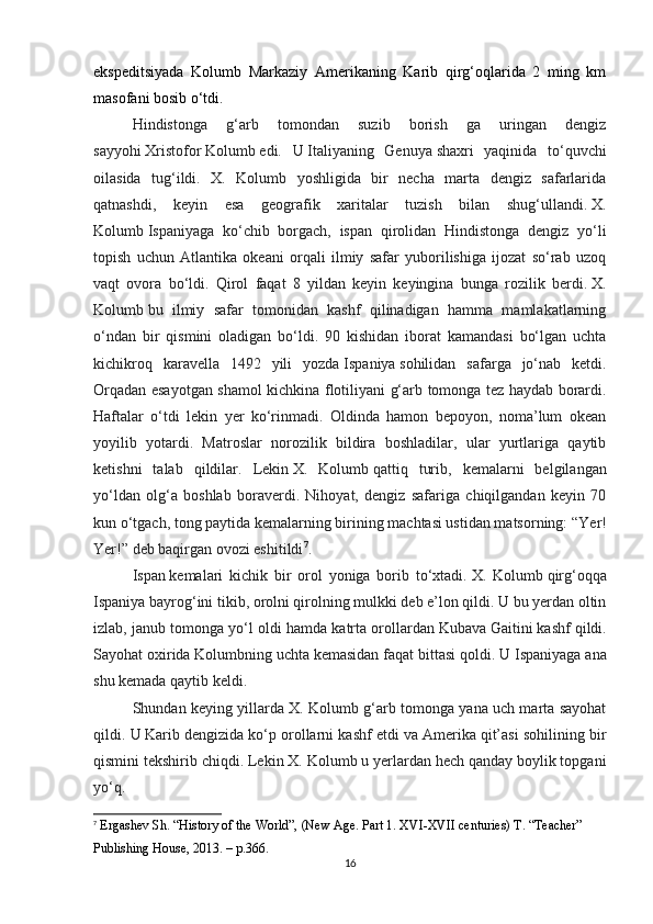 ekspeditsiyada   Kolumb   Markaziy   Amerikaning   Karib   qirg‘oqlarida   2   ming   km
masofani bosib o‘tdi.
Hindistonga   g‘arb   tomondan   suzib   borish   ga   uringan   dengiz
sayyohi   Xristofor   Kolumb   edi.   U   Italiyaning   Genuya   shaxri   yaqinida   to‘quvchi
oilasida   tug‘ildi.   X.   Kolumb   yoshligida   bir   necha   marta   dengiz   safarlarida
qatnashdi,   keyin   esa   geografik   xaritalar   tuzish   bilan   shug‘ullandi.   X.
Kolumb   Ispaniyaga   ko‘chib   borgach,   ispan   qirolidan   Hindistonga   dengiz   yo‘li
topish   uchun   Atlantika   okeani   orqali   ilmiy   safar   yuborilishiga   ijozat   so‘rab   uzoq
vaqt   ovora   bo‘ldi.   Qirol   faqat   8   yildan   keyin   keyingina   bunga   rozilik   berdi.   X.
Kolumb   bu   ilmiy   safar   tomonidan   kashf   qilinadigan   hamma   mamlakatlarning
o‘ndan   bir   qismini   oladigan   bo‘ldi.   90   kishidan   iborat   kamandasi   bo‘lgan   uchta
kichikroq   karavella   1492   yili   yozda   Ispaniya   sohilidan   safarga   jo‘nab   ketdi.
Orqadan esayotgan shamol kichkina flotiliyani g‘arb tomonga tez haydab borardi.
Haftalar   o‘tdi   lekin   yer   ko‘rinmadi.   Oldinda   hamon   bepoyon,   noma’lum   okean
yoyilib   yotardi.   Matroslar   norozilik   bildira   boshladilar,   ular   yurtlariga   qaytib
ketishni   talab   qildilar.   Lekin   X.   Kolumb   qattiq   turib,   kemalarni   belgilangan
yo‘ldan   olg‘a   boshlab   boraverdi.   Nihoyat,   dengiz   safariga   chiqilgandan   keyin   70
kun o‘tgach, tong paytida kemalarning birining machtasi ustidan matsorning:   “Yer!
Yer!”   deb baqirgan ovozi eshitildi 7
.
Ispan   kemalari   kichik   bir   orol   yoniga   borib   to‘xtadi.   X.   Kolumb   qirg‘oqqa
Ispaniya bayrog‘ini tikib, orolni qirolning mulkki deb e’lon qildi. U bu yerdan oltin
izlab, janub tomonga yo‘l oldi hamda katrta orollardan   Kubava   Gaitini   kashf qildi.
Sayohat oxirida   Kolumbning   uchta kemasidan faqat bittasi qoldi. U   Ispaniyaga ana
shu kemada qaytib keldi.
Shundan keying yillarda X. Kolumb g‘arb tomonga yana uch marta sayohat
qildi. U   Karib   dengizida ko‘p orollarni kashf etdi va   Amerika   qit’asi sohilining bir
qismini tekshirib chiqdi. Lekin   X. Kolumb   u yerlardan hech qanday boylik topgani
yo‘q.
7
 Ergashev Sh. “History of the World”, (New Age. Part 1. XVI-XVII centuries) T. “Teacher” 
Publishing House, 2013.  – p.366.
16