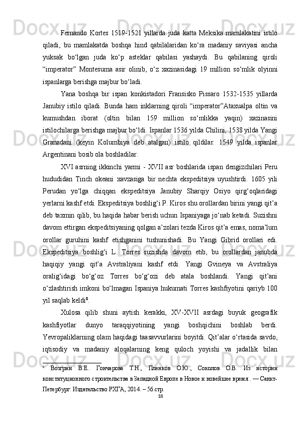 Fernando   Kortes   1519-1521   yillarda   juda   katta   Meksika   mamlakatini   istilo
qiladi,   bu   mamlakatda   boshqa   hind   qabilalaridan   ko‘ra   madaniy   saviyasi   ancha
yuksak   bo‘lgan   juda   ko‘p   asteklar   qabilasi   yashaydi.   Bu   qabilaning   qiroli
“imperator”   Montesuma   asir   olinib,   o‘z   xazinasidagi   19   million   so‘mlik   olyinni
ispanlarga berishga majbur bo‘ladi. 
Yana   boshqa   bir   ispan   konkistadori   Fransisko   Pissaro   1532-1535   yillarda
Janubiy   istilo   qiladi.   Bunda   ham   inklarning   qiroli   “imperator”Ataxualpa   oltin   va
kumushdan   iborat   (oltin   bilan   159   million   so‘mlikka   yaqin)   xazinasini
istilochilarga berishga majbur bo‘ldi. Ispanlar 1536 yilda Chilini, 1538 yilda Yangi
Granadani   (keyin   Kolumbiya   deb   atalgan)   istilo   qildilar.   1549   yilda   ispanlar
Argentinani bosib ola boshladilar. 
XVI   asrning   ikkinchi   yarmi   -   XVII   asr   boshlarida   ispan   dengizchilari   Peru
hududidan   Tinch   okeani   xavzasiga   bir   nechta   ekspeditsiya   uyushtirdi.   1605   yili
Perudan   yo‘lga   chiqqan   ekspeditsiya   Janubiy   Sharqiy   Osiyo   qirg‘oqlaridagi
yerlarni kashf etdi. Ekspeditsiya boshlig‘i P. Kiros shu orollardan birini yangi qit’a
deb taxmin qilib, bu haqida habar berish uchun Ispaniyaga jo‘nab ketadi. Suzishni
davom ettirgan ekspeditsiyaning qolgan a’zolari tezda Kiros qit’a emas, noma’lum
orollar   guruhini   kashf   etishganini   tushunishadi.   Bu   Yangi   Gibrid   orollari   edi.
Ekspeditsiya   boshlig‘i   L.   Torres   suzishda   davom   etib,   bu   orollardan   janubda
haqiqiy   yangi   qit’a   Avstraliyani   kashf   etdi.   Yangi   Gvineya   va   Avstraliya
oralig‘idagi   bo‘g‘oz   Torres   bo‘g‘ozi   deb   atala   boshlandi.   Yangi   qit’ani
o‘zlashtirish imkoni bo‘lmagan Ispaniya hukumati Torres  kashfiyotini qariyb 100
yil saqlab keldi 8
. 
Xulosa   qilib   shuni   aytish   kerakki,   XV-XVII   asrdagi   buyuk   geografik
kashfiyotlar   dunyo   taraqqiyotining   yangi   boshqichini   boshlab   berdi.
Yevropaliklarning olam  haqidagi  taasavvurlarini  boyitdi. Qit’alar  o‘rtasida savdo,
iqtisodiy   va   madaniy   aloqalarning   keng   quloch   yoyishi   va   jadallik   bilan
8
  Возгрии   В.Е..   Гончарова   Т.Н.,   Пленков   О.Ю.,   Соколов   О.В.   Из   истории
конституционного строительства в Западной Европе в Новое и новейшее время . — Санкт-
Петербург: Издательство РХГА, 2014. – 56.стр.
18