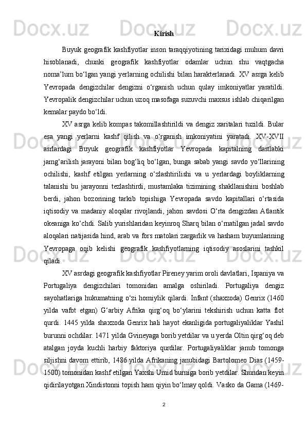 Kirish
Buyuk geografik kashfiyotlar inson taraqqiyotining tarixidagi muhum davri
hisoblanadi,   chunki   geografik   kashfiyotlar   odamlar   uchun   shu   vaqtgacha
noma’lum bo‘lgan yangi yerlarning ochilishi bilan harakterlanadi. XV asrga kelib
Yevropada   dengizchilar   dengizni   o‘rganish   uchun   qulay   imkoniyatlar   yaratildi.
Yevropalik dengizchilar uchun uzoq masofaga suzuvchi maxsus ishlab chiqarilgan
kemalar paydo bo‘ldi. 
XV asrga kelib kompas takomillashtirildi va dengiz xaritalari tuzildi. Bular
esa   yangi   yerlarni   kashf   qilish   va   o‘rganish   imkoniyatini   yaratadi.   XV-XVII
asrlardagi   Buyuk   geografik   kashfiyotlar   Yevropada   kapitalning   dastlabki
jamg‘arilish jarayoni  bilan bog‘liq bo‘lgan, bunga   sabab yangi savdo yo‘llarining
ochilishi,   kashf   etilgan   yerlarning   o‘zlashtirilishi   va   u   yerlardagi   boyliklarning
talanishi   bu   jarayonni   tezlashtirdi,   mustamlaka   tizimining   shakllanishini   boshlab
berdi,   jahon   bozorining   tarkib   topishiga   Yevropada   savdo   kapitallari   o‘rtasida
iqtisodiy   va   madaniy   aloqalar   rivojlandi,   jahon   savdosi   O‘rta   dengizdan   Atlantik
okeaniga ko‘chdi. Salib yurishlaridan keyinroq Sharq bilan o‘rnatilgan jadal savdo
aloqalari natijasida hind, arab va fors matolari zargarlik va hasham buyumlarining
Yevropaga   oqib   kelishi   geografik   kashfiyotlarning   iqtisodiy   asoslarini   tashkil
qiladi.
XV asrdagi geografik kashfiyotlar Pireney yarim oroli davlatlari, Ispaniya va
Portugaliya   dengizchilari   tomonidan   amalga   oshiriladi.   Portugaliya   dengiz
sayohatlariga   hukumatning  o‘zi   homiylik   qilardi.   Infant   (shaxzoda)   Genrix  (1460
yilda   vafot   etgan)   G‘arbiy   Afrika   qirg‘oq   bo‘ylarini   tekshirish   uchun   katta   flot
qurdi.   1445   yilda   shaxzoda   Genrix   hali   hayot   ekanligida   portugaliyaliklar   Yashil
burunni ochdilar. 1471 yilda Gvineyaga borib yetdilar va u yerda Oltin qirg‘oq deb
atalgan   joyda   kuchli   harbiy   faktoriya   qurdilar.   Portugaliyaliklar   janub   tomonga
siljishni davom ettirib, 1486 yilda Afrikaning janubidagi Bartolomeo Dias (1459-
1500) tomonidan kashf etilgan Yaxshi Umid burniga borib yetdilar. Shundan keyin
qidirilayotgan Xindistonni topish ham qiyin bo‘lmay qoldi. Vasko da Gama (1469-
2 