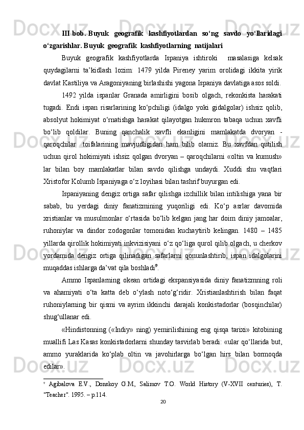 III   bob.   Buyuk     geografik     kashfiyotlardan     so‘ng     savdo     yo‘llaridagi
o‘zgarishlar. Buyuk  geografik  kashfiyotlarning  natijalari
Buyuk   geografik   kashfiyotlarda   Ispaniya   ishtiroki     masalasiga   kelsak
quydagilarni   ta’kidlash   lozim:   1479   yilda   Pireney   yarim   orolidagi   ikkita   yirik
davlat Kastiliya va Aragoniyaning birlashishi yagona Ispaniya davlatiga asos soldi.
1492   yilda   ispanlar   Granada   amirligini   bosib   olgach,   rekonkista   harakati
tugadi.   Endi   ispan   risarlarining   ko‘pchiligi   (idalgo   yoki   gidalgolar)   ishsiz   qolib,
absolyut   hokimiyat   o‘rnatishga   harakat   qilayotgan   hukmron   tabaqa   uchun   xavfli
bo‘lib   qoldilar.   Buning   qanchalik   xavfli   ekanligini   mamlakatda   dvoryan   -
qaroqchilar     toifalarining   mavjudligidan   ham   bilib   olamiz.   Bu   xavfdan   qutilish
uchun   qirol   hokimiyati   ishsiz   qolgan   dvoryan   –   qaroqchilarni   «oltin   va   kumush»
lar   bilan   boy   mamlakatlar   bilan   savdo   qilishga   undaydi.   Xuddi   shu   vaqtlari
Xristofor Kolumb Ispaniyaga o‘z loyihasi bilan tashrif buyurgan edi.
Ispaniyaning   dengiz   ortiga   safar   qilishga   izchillik   bilan   intilishiga   yana   bir
sabab,   bu   yerdagi   diniy   fanatizmining   yuqoriligi   edi.   Ko‘p   asrlar   davomida
xristianlar   va   musulmonlar   o‘rtasida   bo‘lib   kelgan   jang   har   doim   diniy   jamoalar,
ruhoniylar   va   dindor   zodogonlar   tomonidan   kuchaytirib   kelingan.   1480   –   1485
yillarda qirollik hokimiyati inkvizisiyani o‘z qo‘liga qurol qilib olgach, u cherkov
yordamida   dengiz   ortiga   qilinadigan   safarlarni   qonunlashtirib,   ispan   idalgolarini
muqaddas ishlarga da’vat qila boshladi 9
.
Ammo   Ispanlarning   okean   ortidagi   ekspansiyasida   diniy   fanatizmning   roli
va   ahamiyati   o‘ta   katta   deb   o‘ylash   noto‘g‘ridir.   Xristianlashtirish   bilan   faqat
ruhoniylarning   bir   qismi   va   ayrim   ikkinchi   darajali   konkistadorlar   (bosqinchilar)
shug‘ullanar edi.
«Hindistonning   («Indiy»   ning)   yemirilishining   eng   qisqa   tarixi»   kitobining
muallifi Las Kasas konkistadorlarni shunday tasvirlab beradi: «ular qo‘llarida but,
ammo   yuraklarida   ko‘plab   oltin   va   javohirlarga   bo‘lgan   hirs   bilan   bormoqda
edilar».
9
  Agibalova   E.V.,   Donskoy   G.M.,   Salimov   T.O.   World   History   (V-XVII   centuries),   T.
"Teacher". 1995. – p.114.
20