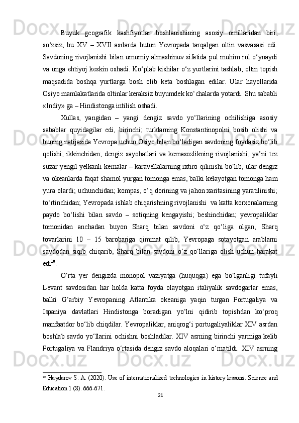 Buyuk   geografik   kashfiyotlar   boshlanishining   asosiy   omillaridan   biri,
so‘zsiz,   bu   XV   –   XVII   asrlarda   butun   Yevropada   tarqalgan   oltin   vasvasasi   edi.
Savdoning rivojlanishi bilan umumiy almashinuv sifatida pul muhim rol o‘ynaydi
va unga ehtiyoj keskin oshadi. Ko‘plab kishilar o‘z yurtlarini tashlab, oltin topish
maqsadida   boshqa   yurtlarga   bosh   olib   keta   boshlagan   edilar.   Ular   hayollarida
Osiyo mamlakatlarida oltinlar keraksiz buyumdek ko‘chalarda yotardi. Shu sababli
«Indiy» ga – Hindistonga intilish oshadi.
Xullas,   yangidan   –   yangi   dengiz   savdo   yo‘llarining   ochilishiga   asosiy
sabablar   quyidagilar   edi,   birinchi;   turklarning   Konstantinopolni   bosib   olishi   va
buning natijasida Yevropa uchun Osiyo bilan bo‘ladigan savdoning foydasiz bo‘lib
qolishi;   ikkinchidan;   dengiz   sayohatlari   va   kemasozlikning   rivojlanishi,   ya’ni   tez
suzar yengil yelkanli kemalar – karavellalarning ixtiro qilinishi bo‘lib, ular dengiz
va okeanlarda faqat shamol yurgan tomonga emas, balki kelayotgan tomonga ham
yura olardi; uchunchidan; kompas, o‘q dorining va jahon xaritasining yaratilinishi;
to‘rtinchidan; Yevropada ishlab chiqarishning rivojlanishi  va katta korxonalarning
paydo   bo‘lishi   bilan   savdo   –   sotiqning   kengayishi;   beshinchidan;   yevropaliklar
tomonidan   anchadan   buyon   Sharq   bilan   savdoni   o‘z   qo‘liga   olgan,   Sharq
tovarlarini   10   –   15   barobariga   qimmat   qilib,   Yevropaga   sotayotgan   arablarni
savdodan   siqib   chiqarib,   Sharq   bilan   savdoni   o‘z   qo‘llariga   olish   uchun   harakat
edi 10
.
O‘rta   yer   dengizda   monopol   vaziyatga   (huquqga)   ega   bo‘lganligi   tufayli
Levant   savdosidan   har   holda   katta   foyda   olayotgan   italiyalik   savdogarlar   emas,
balki   G‘arbiy   Yevropaning   Atlantika   okeaniga   yaqin   turgan   Portugaliya   va
Ispaniya   davlatlari   Hindistonga   boradigan   yo‘lni   qidirib   topishdan   ko‘proq
manfaatdor bo‘lib chiqdilar. Yevropaliklar, aniqrog‘i portugaliyaliklar XIV asrdan
boshlab savdo yo‘llarini ochishni boshladilar. XIV asrning birinchi yarmiga kelib
Portugaliya   va   Flandriya   o‘rtasida   dengiz   savdo   aloqalari   o‘rnatildi.   XIV   asrning
10
  Haydarov S. A. (2020). Use of internationalized  technologies  in history lessons.   Science and
Education 1 (8). 666-671.
21 