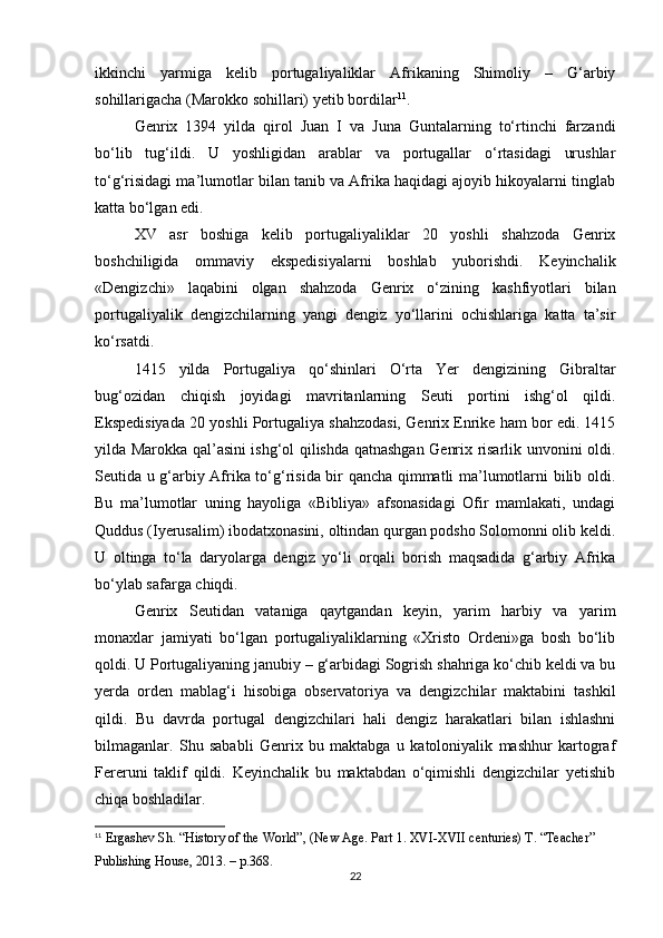 ikkinchi   yarmiga   kelib   portugaliyaliklar   Afrikaning   Shimoliy   –   G‘arbiy
sohillarigacha (Marokko sohillari) yetib bordilar 11
. 
Genrix   1394   yilda   qirol   Juan   I   va   Juna   Guntalarning   to‘rtinchi   farzandi
bo‘lib   tug‘ildi.   U   yoshligidan   arablar   va   portugallar   o‘rtasidagi   urushlar
to‘g‘risidagi ma’lumotlar bilan tanib va Afrika haqidagi ajoyib hikoyalarni tinglab
katta bo‘lgan edi.
XV   asr   boshiga   kelib   portugaliyaliklar   20   yoshli   shahzoda   Genrix
boshchiligida   ommaviy   ekspedisiyalarni   boshlab   yuborishdi.   Keyinchalik
«Dengizchi»   laqabini   olgan   shahzoda   Genrix   o‘zining   kashfiyotlari   bilan
portugaliyalik   dengizchilarning   yangi   dengiz   yo‘llarini   ochishlariga   katta   ta’sir
ko‘rsatdi.
1415   yilda   Portugaliya   qo‘shinlari   O‘rta   Yer   dengizining   Gibraltar
bug‘ozidan   chiqish   joyidagi   mavritanlarning   Seuti   portini   ishg‘ol   qildi.
Ekspedisiyada 20 yoshli Portugaliya shahzodasi, Genrix Enrike ham bor edi. 1415
yilda Marokka qal’asini ishg‘ol qilishda qatnashgan Genrix risarlik unvonini oldi.
Seutida u g‘arbiy Afrika to‘g‘risida bir qancha qimmatli ma’lumotlarni bilib oldi.
Bu   ma’lumotlar   uning   hayoliga   «Bibliya»   afsonasidagi   Ofir   mamlakati,   undagi
Quddus (Iyerusalim) ibodatxonasini, oltindan qurgan podsho Solomonni olib keldi.
U   oltinga   to‘la   daryolarga   dengiz   yo‘li   orqali   borish   maqsadida   g‘arbiy   Afrika
bo‘ylab safarga chiqdi.
Genrix   Seutidan   vataniga   qaytgandan   keyin,   yarim   harbiy   va   yarim
monaxlar   jamiyati   bo‘lgan   portugaliyaliklarning   «Xristo   Ordeni»ga   bosh   bo‘lib
qoldi. U Portugaliyaning janubiy – g‘arbidagi Sogrish shahriga ko‘chib keldi va bu
yerda   orden   mablag‘i   hisobiga   observatoriya   va   dengizchilar   maktabini   tashkil
qildi.   Bu   davrda   portugal   dengizchilari   hali   dengiz   harakatlari   bilan   ishlashni
bilmaganlar.   Shu   sababli   Genrix   bu   maktabga   u   katoloniyalik   mashhur   kartograf
Fereruni   taklif   qildi.   Keyinchalik   bu   maktabdan   o‘qimishli   dengizchilar   yetishib
chiqa boshladilar.
11
 Ergashev Sh. “History of the World”, (New Age. Part 1. XVI-XVII centuries) T. “Teacher” 
Publishing House, 2013.  – p.368.
22 