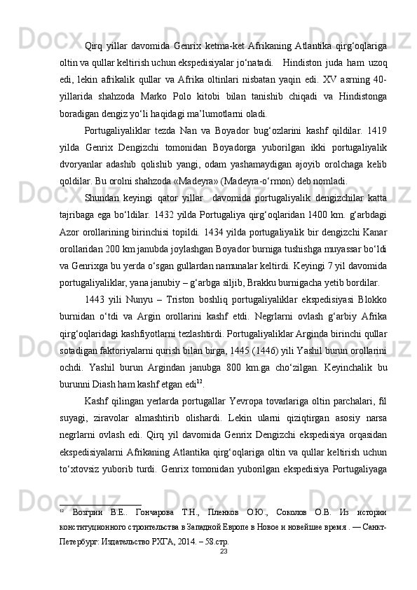 Qirq   yillar   davomida   Genrix   ketma-ket   Afrikaning   Atlantika   qirg‘oqlariga
oltin va qullar keltirish uchun ekspedisiyalar jo‘natadi. Hindiston   juda   ham   uzoq
edi,   lekin   afrikalik   qullar   va   Afrika   oltinlari   nisbatan   yaqin   edi.   XV   asrning   40-
yillarida   shahzoda   Marko   Polo   kitobi   bilan   tanishib   chiqadi   va   Hindistonga
boradigan dengiz yo‘li haqidagi ma’lumotlarni oladi.
Portugaliyaliklar   tezda   Nan   va   Boyador   bug‘ozlarini   kashf   qildilar.   1419
yilda   Genrix   Dengizchi   tomonidan   Boyadorga   yuborilgan   ikki   portugaliyalik
dvoryanlar   adashib   qolishib   yangi,   odam   yashamaydigan   ajoyib   orolchaga   kelib
qoldilar. Bu orolni shahzoda «Madeyra» (Madeyra-o‘rmon) deb nomladi.
Shundan   keyingi   qator   yillar     davomida   portugaliyalik   dengizchilar   katta
tajribaga ega bo‘ldilar. 1432 yilda Portugaliya qirg‘oqlaridan 1400 km. g‘arbdagi
Azor orollarining birinchisi topildi. 1434 yilda portugaliyalik bir dengizchi Kanar
orollaridan 200 km janubda joylashgan Boyador burniga tushishga muyassar bo‘ldi
va Genrixga bu yerda o‘sgan gullardan namunalar keltirdi. Keyingi 7 yil davomida
portugaliyaliklar, yana janubiy – g‘arbga siljib, Brakku burnigacha yetib bordilar.
1443   yili   Nunyu   –   Triston   boshliq   portugaliyaliklar   ekspedisiyasi   Blokko
burnidan   o‘tdi   va   Argin   orollarini   kashf   etdi.   Negrlarni   ovlash   g‘arbiy   Afrika
qirg‘oqlaridagi kashfiyotlarni tezlashtirdi. Portugaliyaliklar Arginda birinchi qullar
sotadigan faktoriyalarni qurish bilan birga, 1445 (1446) yili Yashil burun orollarini
ochdi.   Yashil   burun   Argindan   janubga   800   km.ga   cho‘zilgan.   Keyinchalik   bu
burunni Diash ham kashf etgan edi 12
.
Kashf  qilingan yerlarda  portugallar  Yevropa tovarlariga oltin parchalari, fil
suyagi,   ziravolar   almashtirib   olishardi.   Lekin   ularni   qiziqtirgan   asosiy   narsa
negrlarni   ovlash   edi.   Qirq   yil   davomida   Genrix   Dengizchi   ekspedisiya   orqasidan
ekspedisiyalarni  Afrikaning Atlantika qirg‘oqlariga oltin va qullar  keltirish uchun
to‘xtovsiz   yuborib   turdi.   Genrix   tomonidan   yuborilgan   ekspedisiya   Portugaliyaga
12
  Возгрии   В.Е..   Гончарова   Т.Н.,   Пленков   О.Ю.,   Соколов   О.В.   Из   истории
конституционного строительства в Западной Европе в Новое и новейшее время . — Санкт-
Петербург: Издательство РХГА, 2014. – 58.стр.
23 