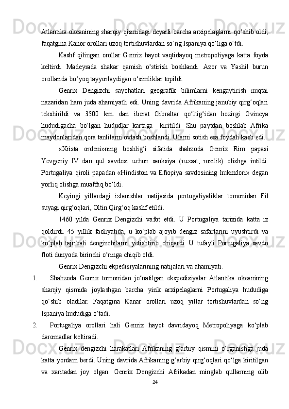 Atlantika okeanining sharqiy qismidagi deyarli barcha arxipelaglarni qo‘shib oldi,
faqatgina Kanor orollari uzoq tortishuvlardan so‘ng Ispaniya qo‘liga o‘tdi. 
Kashf   qilingan   orollar   Genrix   hayot   vaqtidayoq   metropoliyaga   katta   foyda
keltirdi.   Madeyrada   shakar   qamish   o‘stirish   boshlandi.   Azor   va   Yashil   burun
orollarida bo‘yoq tayyorlaydigan o‘simliklar topildi.
Genrix   Dengizchi   sayohatlari   geografik   bilimlarni   kengaytirish   nuqtai
nazaridan  ham  juda  ahamiyatli  edi.  Uning  davrida  Afrikaning  janubiy  qirg‘oqlari
tekshirildi   va   3500   km.   dan   iborat   Gibraltar   qo‘ltig‘idan   hozirgi   Gvineya
hududigacha   bo‘lgan   hududlar   kartaga     kiritildi.   Shu   paytdan   boshlab   Afrika
maydonlaridan qora tanlilarni ovlash boshlandi. Ularni sotish esa foydali kasb edi.
«Xrista   ordeni»ning   boshlig‘i   sifatida   shahzoda   Genrix   Rim   papasi
Yevgeniy   IV   dan   qul   savdosi   uchun   sanksiya   (ruxsat,   rozilik)   olishga   intildi.
Portugaliya   qiroli   papadan   «Hindiston   va   Efiopiya   savdosining   hukmdori»   degan
yorliq olishga muaffaq bo‘ldi.
Keyingi   yillardagi   izlanishlar   natijasida   portugaliyaliklar   tomonidan   Fil
suyagi qirg‘oqlari, Oltin Qirg‘oq kashf etildi.
1460   yilda   Genrix   Dengizchi   vafot   etdi.   U   Portugaliya   tarixida   katta   iz
qoldirdi.   45   yillik   faoliyatida,   u   ko‘plab   ajoyib   dengiz   safarlarini   uyushtirdi   va
ko‘plab   tajribali   dengizchilarni   yetishtirib   chiqardi.   U   tufayli   Portugaliya   savdo
floti dunyoda birinchi o‘ringa chiqib oldi. 
Genrix Dengizchi ekpedisiyalarining natijalari va ahamiyati.
1. Shahzoda   Genrix   tomonidan   jo‘natilgan   ekspedisiyalar   Atlantika   okeanining
sharqiy   qismida   joylashgan   barcha   yirik   arxipelaglarni   Portugaliya   hududiga
qo‘shib   oladilar.   Faqatgina   Kanar   orollari   uzoq   yillar   tortishuvlardan   so‘ng
Ispaniya hududiga o‘tadi.
2. Portugaliya   orollari   hali   Genrix   hayot   davridayoq   Metropoliyaga   ko‘plab
daromadlar keltiradi.
Genrix   dengizchi   harakatlari   Afrikaning   g‘arbiy   qismini   o‘rganishga   juda
katta yordam berdi. Uning davrida Afrikaning g‘arbiy qirg‘oqlari qo‘lga kiritilgan
va   xaritadan   joy   olgan.   Genrix   Dengizchi   Afrikadan   minglab   qullarning   olib
24