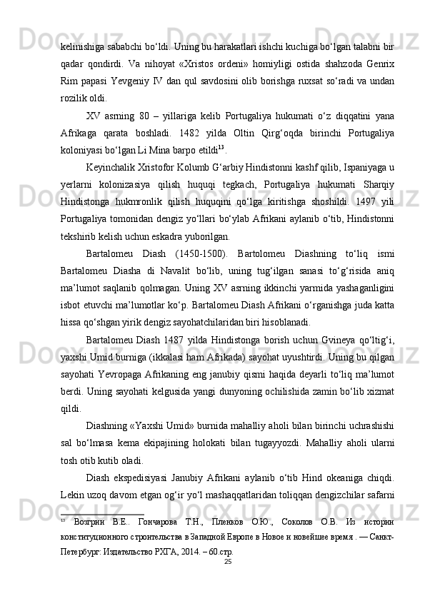 kelinishiga sababchi bo‘ldi. Uning bu harakatlari ishchi kuchiga bo‘lgan talabni bir
qadar   qondirdi.   Va   nihoyat   «Xristos   ordeni»   homiyligi   ostida   shahzoda   Genrix
Rim papasi Yevgeniy IV dan qul savdosini  olib borishga ruxsat  so‘radi va undan
rozilik oldi.
XV   asrning   80   –   yillariga   kelib   Portugaliya   hukumati   o‘z   diqqatini   yana
Afrikaga   qarata   boshladi.   1482   yilda   Oltin   Qirg‘oqda   birinchi   Portugaliya
koloniyasi bo‘lgan Li Mina barpo etildi 13
.
Keyinchalik Xristofor Kolumb G‘arbiy Hindistonni kashf qilib, Ispaniyaga u
yerlarni   kolonizasiya   qilish   huquqi   tegkach,   Portugaliya   hukumati   Sharqiy
Hindistonga   hukmronlik   qilish   huquqini   qo‘lga   kiritishga   shoshildi.   1497   yili
Portugaliya tomonidan dengiz yo‘llari bo‘ylab Afrikani aylanib o‘tib, Hindistonni
tekshirib kelish uchun eskadra yuborilgan.
Bartalomeu   Diash   (1450-1500).   Bartolomeu   Diashning   to‘liq   ismi
Bartalomeu   Diasha   di   Navalit   bo‘lib,   uning   tug‘ilgan   sanasi   to‘g‘risida   aniq
ma’lumot saqlanib qolmagan. Uning XV asrning ikkinchi yarmida yashaganligini
isbot etuvchi ma’lumotlar ko‘p. Bartalomeu Diash Afrikani o‘rganishga juda katta
hissa qo‘shgan yirik dengiz sayohatchilaridan biri hisoblanadi.
Bartalomeu   Diash   1487   yilda   Hindistonga   borish   uchun   Gvineya   qo‘ltig‘i,
yaxshi Umid burniga (ikkalasi ham Afrikada) sayohat uyushtirdi. Uning bu qilgan
sayohati  Yevropaga Afrikaning eng janubiy qismi  haqida deyarli to‘liq ma’lumot
berdi. Uning sayohati  kelgusida yangi dunyoning ochilishida zamin bo‘lib xizmat
qildi.
Diashning «Yaxshi Umid» burnida mahalliy aholi bilan birinchi uchrashishi
sal   bo‘lmasa   kema   ekipajining   holokati   bilan   tugayyozdi.   Mahalliy   aholi   ularni
tosh otib kutib oladi.  
Diash   ekspedisiyasi   Janubiy   Afrikani   aylanib   o‘tib   Hind   okeaniga   chiqdi.
Lekin uzoq davom etgan og‘ir yo‘l mashaqqatlaridan toliqqan dengizchilar safarni
13
  Возгрии   В.Е..   Гончарова   Т.Н.,   Пленков   О.Ю.,   Соколов   О.В.   Из   истории
конституционного строительства в Западной Европе в Новое и новейшее время . — Санкт-
Петербург: Издательство РХГА, 2014. – 60.стр.
25 