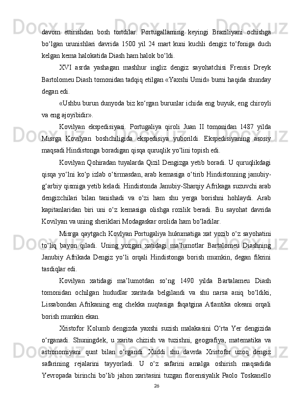 davom   ettirishdan   bosh   tortdilar.   Portugallarning   keyingi   Braziliyani   ochishga
bo‘lgan   urunishlari   davrida   1500   yil   24   mart   kuni   kuchli   dengiz   to‘foniga   duch
kelgan kema halokatida Diash ham halok bo‘ldi.   
XVI   asrda   yashagan   mashhur   ingliz   dengiz   sayohatchisi   Frensis   Dreyk
Bartolomeu Diash tomonidan tadqiq etilgan «Yaxshi Umid» burni haqida shunday
degan edi. 
«Ushbu burun dunyoda biz ko‘rgan burunlar ichida eng buyuk, eng chiroyli
va eng ajoyibidir». 
Kovilyan   ekspedisiyasi.   Portugaliya   qiroli   Juan   II   tomonidan   1487   yilda
Misrga   Kovilyan   boshchiligida   ekspedisiya   yuborildi.   Ekspedisiyaning   asosiy
maqsadi Hindistonga boradigan qisqa quruqlik yo‘lini topish edi.
Kovilyan Qohiradan tuyalarda Qizil Dengizga yetib boradi. U quruqlikdagi
qisqa yo‘lni ko‘p izlab o‘tirmasdan, arab kemasiga o‘tirib Hindistonning janubiy-
g‘arbiy qismiga yetib keladi. Hindistonda Janubiy-Sharqiy Afrikaga suzuvchi arab
dengizchilari   bilan   tanishadi   va   o‘zi   ham   shu   yerga   borishni   hohlaydi.   Arab
kapitanlaridan   biri   uni   o‘z   kemasiga   olishga   rozilik   beradi.   Bu   sayohat   davrida
Kovilyan va uning sheriklari Modagaskar orolida ham bo‘ladilar.
Misrga  qaytgach  Kovlyan  Portugaliya  hukumatiga  xat   yozib o‘z  sayohatini
to‘liq   bayon   qiladi.   Uning   yozgan   xatidagi   ma’lumotlar   Bartalomeu   Diashning
Janubiy   Afrikada   Dengiz   yo‘li   orqali   Hindistonga   borish   mumkin,   degan   fikrini
tasdiqlar edi.
Kovilyan   xatidagi   ma’lumotdan   so‘ng   1490   yilda   Bartalameu   Diash
tomonidan   ochilgan   hududlar   xaritada   belgilandi   va   shu   narsa   aniq   bo‘ldiki,
Lissabondan   Afrikaning   eng   chekka   nuqtasiga   faqatgina   Atlantika   okeani   orqali
borish mumkin ekan. 
Xristofor   Kolumb   dengizda   yaxshi   suzish   malakasini   O‘rta   Yer   dengizida
o‘rganadi.   Shuningdek,   u   xarita   chizish   va   tuzishni,   geografiya,   matematika   va
astronomiyani   qunt   bilan   o‘rgandi.   Xuddi   shu   davrda   Xristofor   uzoq   dengiz
safarining   rejalarini   tayyorladi.   U   o‘z   safarini   amalga   oshirish   maqsadida
Yevropada   birinchi   bo‘lib   jahon   xaritasini   tuzgan   florensiyalik   Paolo   Toskanello
26 