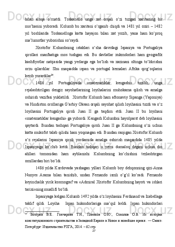 bilan   aloqa   o‘rnatdi.   Toskanello   unga   xat   orqali   o‘zi   tuzgan   xaritaning   bir
nus’hasini yuboradi. Kolumb bu xaritani o‘rganib chiqdi va 1481 yil oxiri – 1482
yil   boshlarida   Toskanelloga   katta   hayajon   bilan   xat   yozib,   yana   ham   ko‘proq
ma’lumotlar yuborishni so‘raydi.
Xristofor   Kolumbning   istaklari   o‘sha   davrdagi   Ispaniya   va   Portugaliya
qirollari   manfaatiga   mos   tushgan   edi.   Bu   davlatlar   xukmdorlari   ham   geografik
kashfiyotlar   natijasida   yangi   yerlarga   ega   bo‘lish   va   xazinani   oltinga   to‘ldirishni
orzu   qilardilar.   Shu   maqsadda   ispan   va   portugal   kemalari   Afrika   qirg‘oqlarini
kezib yurardilar 14
.
1484   yil   Portugaliyada   «matematiklar   kengashi»   tuzilib,   unga
rejalashtirilgan   dengiz   sayohatlarining   loyihalarini   muhokama   qilish   va   amalga
oshirish vazifasi yuklatildi.  Xristofor Kolumb ham afsonaviy Sipanga (Yaponiya)
va Hindiston orollariga G‘arbiy Okean orqali sayohat qilish loyihasini tuzdi va o‘z
loyihasini   Portugaliya   qiroli   Juan   II   ga   taqdim   etdi.   Juan   II   bu   loyihani
«matematiklar kengashi» ga yubordi. Kengash Kolumbni hayolparst deb loyihasini
qaytardi.   Bundan   tashqari   Portugaliya   qiroli   Juan   II   ga   Kolumbning   o‘zi   uchun
katta mukofot talab qilishi ham yoqmagan edi. Bundan ranjigan Xristofor Kolumb
o‘z   rejalarini   Ispaniya   qiroli   yordamida   amalga   oshirish   maqsadida   1485   yilda
Ispaniyaga   ko‘chib   ketdi.   Bundan   tashqari   u   yerni   dumaloq   degani   uchun   din
ahllari   tomonidan   ham   ayblanishi   Kolumbning   ko‘chishini   tezlashtirgan
omillardan biri bo‘ldi.
1486 yilda  Kordovada  yashagan   yillari   Kolumb boy  dehqonning qizi-Anna
Nunyes   Arama   bilan   tanishib,   undan   Fernando   ismli   o‘g‘il   ko‘radi.   Fernando
keyinchalik yirik kosmograf  va «Admiral Xristofor Kolumbning hayoti  va ishlari
tarixi»ning muallifi bo‘ldi.
Ispaniyaga kelgan Kolumb 1492 yilda o‘z loyihasini Ferdinand va Izabellaga
taklif   qildi.   Loyiha     Ispan   hukmdorlariga   ma’qul   keldi.   Ispan   hukmdorlari
14
  Возгрии   В.Е..   Гончарова   Т.Н.,   Пленков   О.Ю.,   Соколов   О.В.   Из   истории
конституционного строительства в Западной Европе в Новое и новейшее время . — Санкт-
Петербург: Издательство РХГА, 2014. – 62.стр.
27 
