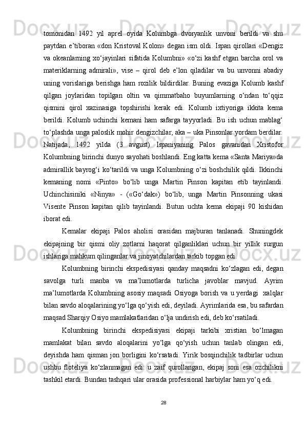 tomonidan   1492   yil   aprel   oyida   Kolumbga   dvoryanlik   unvoni   berildi   va   shu
paytdan e’tiboran «don Kristoval  Kolon» degan  ism  oldi. Ispan qirollari  «Dengiz
va okeanlarning xo‘jayinlari  sifatida Kolumbni» «o‘zi  kashf etgan barcha orol  va
materiklarning   admirali»,   vise   –   qirol   deb   e’lon   qiladilar   va   bu   unvonni   abadiy
uning   vorislariga   berishga   ham   rozilik   bildirdilar.   Buning   evaziga   Kolumb   kashf
qilgan   joylaridan   topilgan   oltin   va   qimmatbaho   buyumlarning   o‘ndan   to‘qqiz
qismini   qirol   xazinasiga   topshirishi   kerak   edi.   Kolumb   ixtiyoriga   ikkita   kema
berildi.   Kolumb   uchinchi   kemani   ham   safarga   tayyorladi.   Bu   ish   uchun   mablag‘
to‘plashda unga paloslik mohir dengizchilar, aka – uka Pinsonlar yordam berdilar.
Natijada,   1492   yilda   (3   avgust)   Ispaniyaning   Palos   gavanidan   Xristofor
Kolumbning birinchi dunyo sayohati boshlandi. Eng katta kema «Santa Mariya»da
admirallik bayrog‘i ko‘tarildi va unga Kolumbning o‘zi  boshchilik qildi. Ikkinchi
kemaning   nomi   «Pinto»   bo‘lib   unga   Martin   Pinson   kapitan   etib   tayinlandi.
Uchinchisiniki   «Ninya»   -   («Go‘dak»)   bo‘lib,   unga   Martin   Pinsonning   ukasi
Visente   Pinson   kapitan   qilib   tayinlandi.   Butun   uchta   kema   ekipaji   90   kishidan
iborat edi. 
Kemalar   ekipaji   Palos   aholisi   orasidan   majburan   tanlanadi.   Shuningdek
ekipajning   bir   qismi   oliy   zotlarni   haqorat   qilganliklari   uchun   bir   yillik   surgun
ishlariga mahkum qilinganlar va jinoyatchilardan tarkib topgan edi.
Kolumbning   birinchi   ekspedisiyasi   qanday   maqsadni   ko‘zlagan   edi,   degan
savolga   turli   manba   va   ma’lumotlarda   turlicha   javoblar   mavjud.   Ayrim
ma’lumotlarda  Kolumbning  asosiy   maqsadi   Osiyoga  borish  va  u  yerdagi    xalqlar
bilan savdo aloqalarining yo‘lga qo‘yish edi, deyiladi. Ayrimlarida esa, bu safardan
maqsad Sharqiy Osiyo mamlakatlaridan o‘lja undirish edi, deb ko‘rsatiladi. 
Kolumbning   birinchi   ekspedisiyasi   ekipaji   tarkibi   xristian   bo‘lmagan
mamlakat   bilan   savdo   aloqalarini   yo‘lga   qo‘yish   uchun   tanlab   olingan   edi,
deyishda   ham   qisman   jon   borligini   ko‘rsatadi.   Yirik   bosqinchilik   tadbirlar   uchun
ushbu   floteliya   ko‘zlanmagan   edi:   u   zaif   qurollangan,   ekipaj   soni   esa   ozchilikni
tashkil etardi. Bundan tashqari ular orasida professional harbiylar ham yo‘q edi.
28 