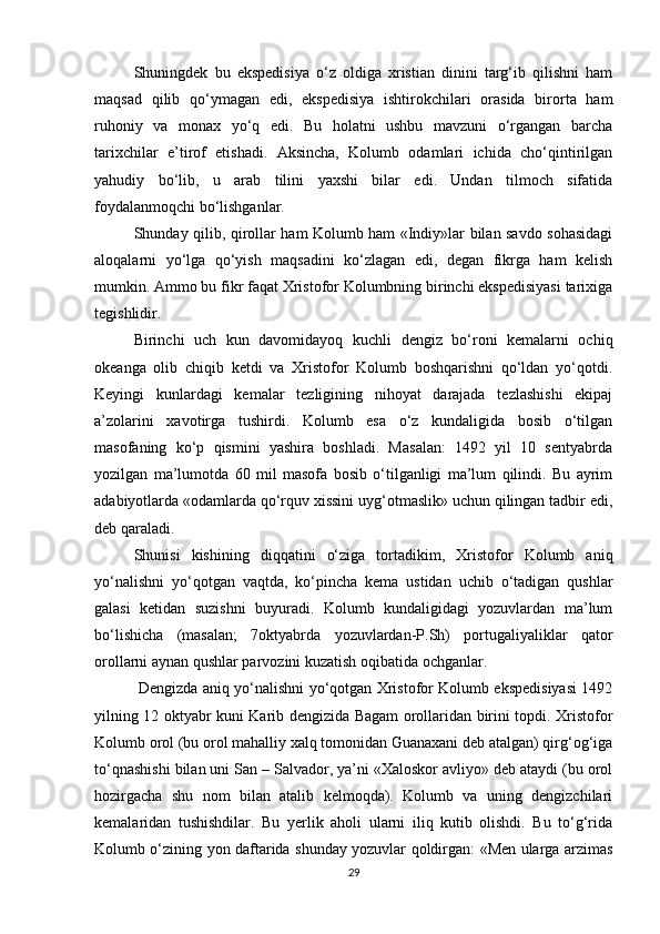 Shuningdek   bu   ekspedisiya   o‘z   oldiga   xristian   dinini   targ‘ib   qilishni   ham
maqsad   qilib   qo‘ymagan   edi,   ekspedisiya   ishtirokchilari   orasida   birorta   ham
ruhoniy   va   monax   yo‘q   edi.   Bu   holatni   ushbu   mavzuni   o‘rgangan   barcha
tarixchilar   e’tirof   etishadi.   Aksincha,   Kolumb   odamlari   ichida   cho‘qintirilgan
yahudiy   bo‘lib,   u   arab   tilini   yaxshi   bilar   edi.   Undan   tilmoch   sifatida
foydalanmoqchi bo‘lishganlar. 
Shunday qilib, qirollar ham Kolumb ham «Indiy»lar bilan savdo sohasidagi
aloqalarni   yo‘lga   qo‘yish   maqsadini   ko‘zlagan   edi,   degan   fikrga   ham   kelish
mumkin. Ammo bu fikr faqat Xristofor Kolumbning birinchi ekspedisiyasi tarixiga
tegishlidir.
Birinchi   uch   kun   davomidayoq   kuchli   dengiz   bo‘roni   kemalarni   ochiq
okeanga   olib   chiqib   ketdi   va   Xristofor   Kolumb   boshqarishni   qo‘ldan   yo‘qotdi.
Keyingi   kunlardagi   kemalar   tezligining   nihoyat   darajada   tezlashishi   ekipaj
a’zolarini   xavotirga   tushirdi.   Kolumb   esa   o‘z   kundaligida   bosib   o‘tilgan
masofaning   ko‘p   qismini   yashira   boshladi.   Masalan:   1492   yil   10   sentyabrda
yozilgan   ma’lumotda   60   mil   masofa   bosib   o‘tilganligi   ma’lum   qilindi.   Bu   ayrim
adabiyotlarda «odamlarda qo‘rquv xissini uyg‘otmaslik» uchun qilingan tadbir edi,
deb qaraladi.
Shunisi   kishining   diqqatini   o‘ziga   tortadikim,   Xristofor   Kolumb   aniq
yo‘nalishni   yo‘qotgan   vaqtda,   ko‘pincha   kema   ustidan   uchib   o‘tadigan   qushlar
galasi   ketidan   suzishni   buyuradi.   Kolumb   kundaligidagi   yozuvlardan   ma’lum
bo‘lishicha   (masalan;   7oktyabrda   yozuvlardan-P.Sh)   portugaliyaliklar   qator
orollarni aynan qushlar parvozini kuzatish oqibatida ochganlar.
  Dengizda aniq yo‘nalishni yo‘qotgan Xristofor Kolumb ekspedisiyasi 1492
yilning 12 oktyabr kuni Karib dengizida Bagam orollaridan birini topdi. Xristofor
Kolumb orol (bu orol mahalliy xalq tomonidan Guanaxani deb atalgan) qirg‘og‘iga
to‘qnashishi bilan uni San – Salvador, ya’ni «Xaloskor avliyo» deb ataydi (bu orol
hozirgacha   shu   nom   bilan   atalib   kelmoqda).   Kolumb   va   uning   dengizchilari
kemalaridan   tushishdilar.   Bu   yerlik   aholi   ularni   iliq   kutib   olishdi.   Bu   to‘g‘rida
Kolumb o‘zining yon daftarida shunday yozuvlar qoldirgan: «Men ularga arzimas
29