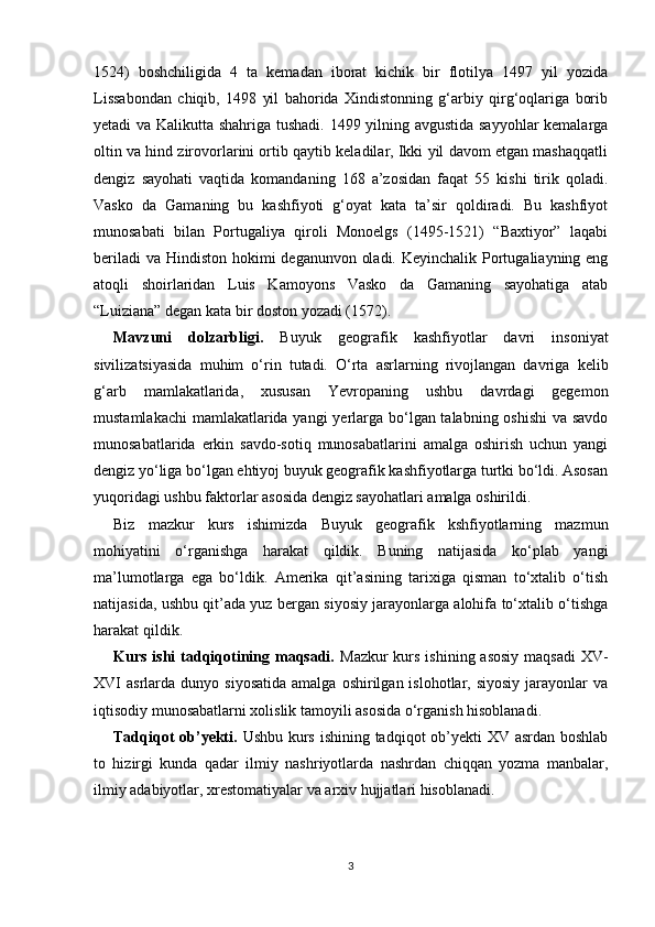 1524)   boshchiligida   4   ta   kemadan   iborat   kichik   bir   flotilya   1497   yil   yozida
Lissabondan   chiqib,   1498   yil   bahorida   Xindistonning   g‘arbiy   qirg‘oqlariga   borib
yetadi va Kalikutta shahriga tushadi. 1499 yilning avgustida sayyohlar  kemalarga
oltin va hind zirovorlarini ortib qaytib keladilar, Ikki yil davom etgan mashaqqatli
dengiz   sayohati   vaqtida   komandaning   168   a’zosidan   faqat   55   kishi   tirik   qoladi.
Vasko   da   Gamaning   bu   kashfiyoti   g‘oyat   kata   ta’sir   qoldiradi.   Bu   kashfiyot
munosabati   bilan   Portugaliya   qiroli   Monoelgs   (1495-1521)   “Baxtiyor”   laqabi
beriladi  va Hindiston hokimi  deganunvon oladi. Keyinchalik Portugaliayning eng
atoqli   shoirlaridan   Luis   Kamoyons   Vasko   da   Gamaning   sayohatiga   atab
“Luiziana” degan kata bir doston yozadi (1572).
Mavzuni   dolzarbligi.   Buyuk   geografik   kashfiyotlar   davri   insoniyat
sivilizatsiyasida   muhim   o‘rin   tutadi.   O‘rta   asrlarning   rivojlangan   davriga   kelib
g‘arb   mamlakatlarida,   xususan   Yevropaning   ushbu   davrdagi   gegemon
mustamlakachi  mamlakatlarida yangi  yerlarga bo‘lgan talabning oshishi  va savdo
munosabatlarida   erkin   savdo-sotiq   munosabatlarini   amalga   oshirish   uchun   yangi
dengiz yo‘liga bo‘lgan ehtiyoj buyuk geografik kashfiyotlarga turtki bo‘ldi. Asosan
yuqoridagi ushbu faktorlar asosida dengiz sayohatlari amalga oshirildi.
Biz   mazkur   kurs   ishimizda   Buyuk   geografik   kshfiyotlarning   mazmun
mohiyatini   o‘rganishga   harakat   qildik.   Buning   natijasida   ko‘plab   yangi
ma’lumotlarga   ega   bo‘ldik.   Amerika   qit’asining   tarixiga   qisman   to‘xtalib   o‘tish
natijasida, ushbu qit’ada yuz bergan siyosiy jarayonlarga alohifa to‘xtalib o‘tishga
harakat qildik.
Kurs ishi  tadqiqotining maqsadi.   Mazkur  kurs ishining  asosiy  maqsadi  XV-
XVI   asrlarda   dunyo  siyosatida   amalga  oshirilgan  islohotlar,  siyosiy   jarayonlar  va
iqtisodiy munosabatlarni xolislik tamoyili asosida o‘rganish hisoblanadi.
Tadqiqot  ob’yekti.   Ushbu kurs ishining tadqiqot ob’yekti  XV asrdan boshlab
to   hizirgi   kunda   qadar   ilmiy   nashriyotlarda   nashrdan   chiqqan   yozma   manbalar,
ilmiy adabiyotlar, xrestomatiyalar va arxiv hujjatlari hisoblanadi.
3 