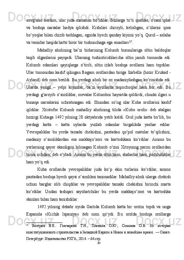 sovg‘alar   berdim,   ular   juda   mamnun   bo‘ldilar.   Bizlarga   to‘ti   qushlar,   o‘ram   iplar
va   boshqa   narsalar   hadya   qilishdi.   Kishilari   chiroyli,   kelishgan,   o‘zlarini   qora
bo‘yoqlar bilan chizib tashlagan, egnida hyech qanday kiyimi yo‘q. Qurol – aslaha
va temirlar haqida hatto biror bir tushunchaga ega emaslar» 15
.
Mahalliy   aholining   ba’zi   birlarining   Kolumb   burunilariga   oltin   baldoqlar
taqib   olganlarini   payqadi.   Ularning   tushintirishlaricha   oltin   janub   tomonda   edi.
Kolumb   odamlari   qayiqlarga   o‘tirib,   oltin   izlab   boshqa   orollarni   ham   topdilar.
Ular tomonidan kashf  qilingan Bagam  orollaridan biriga Izabella (hozir  Krukad -
Ayland) deb nom berildi. Bu yerdagi aholi bir oz madaniylashgan ko‘rinishda edi.
Ularda   yengil   –   yelpi   kiyimlar,   ba’zi   ayollarda   taqinchoqlar   ham   bor   edi.   Bu
yerdagi g‘aroyib o‘simliklar, mevalar Kolumbni hayratda qoldirdi, chunki ilgari u
bunaqa   narsalarini   uchratmagan   edi.   Shundan   so‘ng   ular   Kuba   orollarini   kashf
qildilar.   Xristofor   Kolumb   mahalliy   aholining   tilida   «Kubo   oroli»   deb   atalgan
hozirgi Kubaga 1492 yilning 28 oktyabrida yetib keldi. Orol juda katta bo‘lib, bu
yerdagi   katta   –   katta   uylarda   yuzlab   odamlar   birgalikda   yashar   edilar.
Yevropaliklar   bu   yerda   tamaki   chekishni,   paxtadan   qo‘pol   matolar   to‘qilishini,
madaniy   o‘simliklardan   esa   makkajo‘xori   va   kartoshkani   ko‘rdilar.   Ammo   bu
yerlarning   qayer   ekanligini   bilmagan   Kolumb   o‘zini   Xitoyning   yarim   orollaridan
birini ochdim, deb o‘yladi. Ammo bu yerda oltin ham, shaharlar ham, podsholiklar
ham yo‘q edi. 
Kuba   orollarida   yevropaliklar   juda   ko‘p   ekin   turlarini   ko‘rdilar,   ammo
paxtadan boshqa hyech qaysi o‘simlikni tanimadilar. Mahalliy aholi ularga chekish
uchun   barglar   olib   chiqdilar   va   yevropaliklar   tamaki   chekishni   birinchi   marta
ko‘rdilar.   Undan   tashqari   sayohatchilar   bu   yerda   makkajo‘xori   va   kartoshka
ekinlari bilan ham tanishdilar. 
1492   yilning   dekabr   oyida   Gaitida   Kolumb   katta   bir   orolni   topdi   va   unga
Espanola   «Kichik   Ispaniya»   deb   nom   qo‘ydi.   Bu   orolda   boshqa   orollarga
15
  Возгрии   В.Е..   Гончарова   Т.Н.,   Пленков   О.Ю.,   Соколов   О.В.   Из   истории
конституционного строительства в Западной Европе в Новое и новейшее время . — Санкт-
Петербург: Издательство РХГА, 2014. – 64.стр.
30 