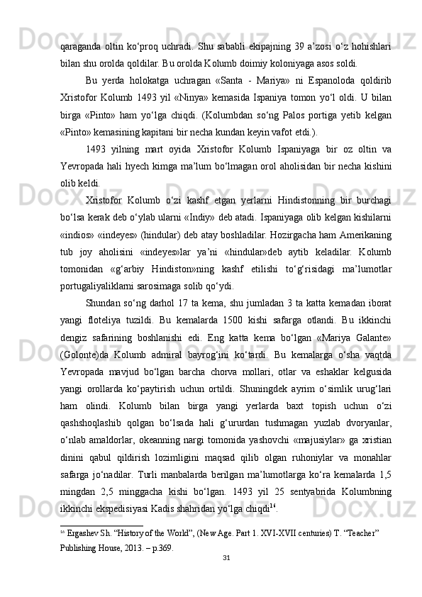 qaraganda   oltin   ko‘proq   uchradi.   Shu   sababli   ekipajning   39   a’zosi   o‘z   hohishlari
bilan shu orolda qoldilar. Bu orolda Kolumb doimiy koloniyaga asos soldi.
Bu   yerda   holokatga   uchragan   «Santa   -   Mariya»   ni   Espanoloda   qoldirib
Xristofor   Kolumb   1493   yil   «Ninya»   kemasida   Ispaniya   tomon   yo‘l   oldi.   U   bilan
birga   «Pinto»   ham   yo‘lga   chiqdi.   (Kolumbdan   so‘ng   Palos   portiga   yetib   kelgan
«Pinto» kemasining kapitani bir necha kundan keyin vafot etdi.).
1493   yilning   mart   oyida   Xristofor   Kolumb   Ispaniyaga   bir   oz   oltin   va
Yevropada hali hyech kimga ma’lum bo‘lmagan orol aholisidan bir necha kishini
olib keldi. 
Xristofor   Kolumb   o‘zi   kashf   etgan   yerlarni   Hindistonning   bir   burchagi
bo‘lsa kerak deb o‘ylab ularni «Indiy» deb atadi. Ispaniyaga olib kelgan kishilarni
«indios» «indeyes» (hindular) deb atay boshladilar. Hozirgacha ham Amerikaning
tub   joy   aholisini   «indeyes»lar   ya’ni   «hindular»deb   aytib   keladilar.   Kolumb
tomonidan   «g‘arbiy   Hindiston»ning   kashf   etilishi   to‘g‘risidagi   ma’lumotlar
portugaliyaliklarni sarosimaga solib qo‘ydi.
Shundan so‘ng  darhol  17  ta kema,  shu  jumladan 3  ta  katta kemadan  iborat
yangi   floteliya   tuzildi.   Bu   kemalarda   1500   kishi   safarga   otlandi.   Bu   ikkinchi
dengiz   safarining   boshlanishi   edi.   Eng   katta   kema   bo‘lgan   «Mariya   Galante»
(Golonte)da   Kolumb   admiral   bayrog‘ini   ko‘tardi.   Bu   kemalarga   o‘sha   vaqtda
Yevropada   mavjud   bo‘lgan   barcha   chorva   mollari,   otlar   va   eshaklar   kelgusida
yangi   orollarda   ko‘paytirish   uchun   ortildi.   Shuningdek   ayrim   o‘simlik   urug‘lari
ham   olindi.   Kolumb   bilan   birga   yangi   yerlarda   baxt   topish   uchun   o‘zi
qashshoqlashib   qolgan   bo‘lsada   hali   g‘ururdan   tushmagan   yuzlab   dvoryanlar,
o‘nlab   amaldorlar,   okeanning   nargi   tomonida   yashovchi   «majusiylar»   ga   xristian
dinini   qabul   qildirish   lozimligini   maqsad   qilib   olgan   ruhoniylar   va   monahlar
safarga   jo‘nadilar.   Turli   manbalarda   berilgan   ma’lumotlarga   ko‘ra   kemalarda   1,5
mingdan   2,5   minggacha   kishi   bo‘lgan.   1493   yil   25   sentyabrida   Kolumbning
ikkinchi ekspedisiyasi Kadis shahridan yo‘lga chiqdi 16
.
16
 Ergashev Sh. “History of the World”, (New Age. Part 1. XVI-XVII centuries) T. “Teacher” 
Publishing House, 2013.  – p.369.
31 