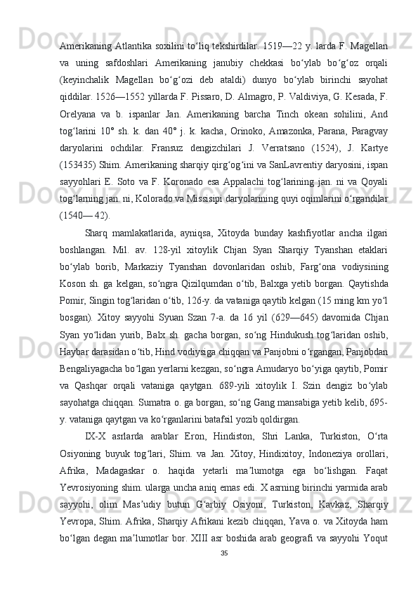 Amerikaning Atlantika soxilini to liq tekshirdilar. 1519—22 y. larda F. Magellanʻ
va   uning   safdoshlari   Amerikaning   janubiy   chekkasi   bo ylab   bo g oz   orqali	
ʻ ʻ ʻ
(keyinchalik   Magellan   bo g ozi   deb   ataldi)   dunyo   bo ylab   birinchi   sayohat	
ʻ ʻ ʻ
qiddilar. 1526—1552 yillarda F. Pissaro, D. Almagro, P. Valdiviya, G. Kesada, F.
Orelyana   va   b.   ispanlar   Jan.   Amerikaning   barcha   Tinch   okean   sohilini,   And
tog larini   10°   sh.   k.   dan   40°   j.   k.   kacha,   Orinoko,   Amazonka,   Parana,   Paragvay	
ʻ
daryolarini   ochdilar.   Fransuz   dengizchilari   J.   Verratsano   (1524),   J.   Kartye
(153435) Shim. Amerikaning sharqiy qirg og ini va SanLavrentiy daryosini, ispan	
ʻ ʻ
sayyohlari   E.   Soto   va   F.   Koronado   esa   Appalachi   tog larining   jan.   ni   va   Qoyali	
ʻ
tog larning jan. ni, Kolorado va Missisipi daryolarining quyi oqimlarini o rgandilar	
ʻ ʻ
(1540— 42).
Sharq   mamlakatlarida,   ayniqsa,   Xitoyda   bunday   kashfiyotlar   ancha   ilgari
boshlangan.   Mil.   av.   128-yil   xitoylik   Chjan   Syan   Sharqiy   Tyanshan   etaklari
bo ylab   borib,   Markaziy   Tyanshan   dovonlaridan   oshib,   Farg ona   vodiysining
ʻ ʻ
Koson sh.  ga kelgan, so ngra Qizilqumdan o tib, Balxga yetib borgan.  	
ʻ ʻ Qaytishda
Pomir, Singin tog laridan o tib, 126-y. da vataniga qaytib kelgan (15 ming km yo l	
ʻ ʻ ʻ
bosgan).   Xitoy   sayyohi   Syuan   Szan   7-a.   da   16   yil   (629—645)   davomida   Chjan
Syan   yo lidan   yurib,   Balx   sh.   gacha   borgan,   so ng   Hindukush   tog laridan   oshib,	
ʻ ʻ ʻ
Haybar darasidan o tib, Hind vodiysiga chiqqan va Panjobni o rgangan, Panjobdan	
ʻ ʻ
Bengaliyagacha bo lgan yerlarni kezgan, so ngra Amudaryo bo yiga qaytib, Pomir
ʻ ʻ ʻ
va   Qashqar   orqali   vataniga   qaytgan.   689-yili   xitoylik   I.   Szin   dengiz   bo ylab	
ʻ
sayohatga chiqqan. Sumatra o. ga borgan, so ng Gang mansabiga yetib kelib, 695-	
ʻ
y. vataniga qaytgan va ko rganlarini batafsil yozib qoldirgan.	
ʻ
IX-X   asrlarda   arablar   Eron,   Hindiston,   Shri   Lanka,   Turkiston,   O rta	
ʻ
Osiyoning   buyuk   tog lari,   Shim.   va   Jan.   Xitoy,   Hindixitoy,   Indoneziya   orollari,	
ʻ
Afrika,   Madagaskar   o.   haqida   yetarli   ma lumotga   ega   bo lishgan.   Faqat	
ʼ ʻ
Yevrosiyoning shim. ularga uncha aniq emas edi. X asrning birinchi yarmida arab
sayyohi,   olim   Mas udiy   butun   G arbiy   Osiyoni,   Turkiston,   Kavkaz,   Sharqiy	
ʼ ʻ
Yevropa, Shim. Afrika, Sharqiy Afrikani kezib chiqqan, Yava o. va Xitoyda ham
bo lgan degan ma lumotlar bor. XIII  asr  boshida arab geografi  va sayyohi  Yoqut	
ʻ ʼ
35