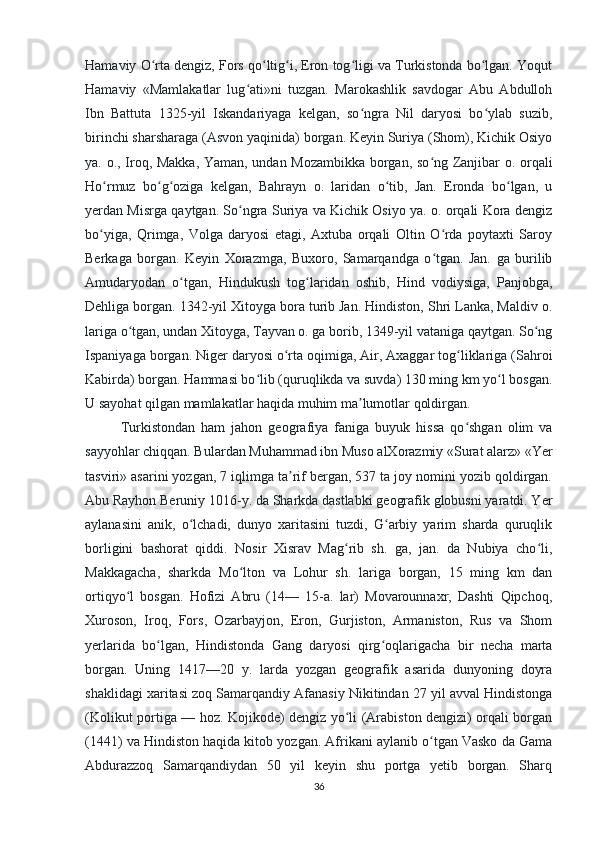 Hamaviy O rta dengiz, Fors qo ltig i, Eron tog ligi va Turkistonda bo lgan. Yoqutʻ ʻ ʻ ʻ ʻ
Hamaviy   «Mamlakatlar   lug ati»ni   tuzgan.   Marokashlik   savdogar   Abu   Abdulloh	
ʻ
Ibn   Battuta   1325-yil   Iskandariyaga   kelgan,   so ngra   Nil   daryosi   bo ylab   suzib,	
ʻ ʻ
birinchi sharsharaga (Asvon yaqinida) borgan. Keyin Suriya (Shom), Kichik Osiyo
ya. o., Iroq, Makka, Yaman, undan Mozambikka borgan, so ng Zanjibar o. orqali	
ʻ
Ho rmuz   bo g oziga   kelgan,   Bahrayn   o.   laridan   o tib,   Jan.   Eronda   bo lgan,   u	
ʻ ʻ ʻ ʻ ʻ
yerdan Misrga qaytgan. So ngra Suriya va Kichik Osiyo ya. o. orqali Kora dengiz	
ʻ
bo yiga,   Qrimga,   Volga   daryosi   etagi,   Axtuba   orqali   Oltin   O rda   poytaxti   Saroy	
ʻ ʻ
Berkaga   borgan.   Keyin   Xorazmga,   Buxoro,   Samarqandga   o tgan.   Jan.   ga   burilib	
ʻ
Amudaryodan   o tgan,   Hindukush   tog laridan   oshib,   Hind   vodiysiga,   Panjobga,	
ʻ ʻ
Dehliga borgan. 1342-yil Xitoyga bora turib Jan. Hindiston, Shri Lanka, Maldiv o.
lariga o tgan, undan Xitoyga, Tayvan o. ga borib, 1349-yil vataniga qaytgan. So ng	
ʻ ʻ
Ispaniyaga borgan. Niger daryosi o rta oqimiga, Air, Axaggar tog liklariga (Sahroi	
ʻ ʻ
Kabirda) borgan. Hammasi bo lib (quruqlikda va suvda) 130 ming km yo l bosgan.	
ʻ ʻ
U sayohat qilgan mamlakatlar haqida muhim ma lumotlar qoldirgan.	
ʼ
Turkistondan   ham   jahon   geografiya   faniga   buyuk   hissa   qo shgan   olim   va	
ʻ
sayyohlar chiqqan. Bulardan Muhammad ibn Muso alXorazmiy «Surat alarz» «Yer
tasviri» asarini yozgan, 7 iqlimga ta rif bergan, 537 ta joy nomini yozib qoldirgan.	
ʼ
Abu Rayhon Beruniy 1016-y. da Sharkda dastlabki geografik globusni yaratdi. Yer
aylanasini   anik,   o lchadi,   dunyo   xaritasini   tuzdi,   G arbiy   yarim   sharda   quruqlik	
ʻ ʻ
borligini   bashorat   qiddi.   Nosir   Xisrav   Mag rib   sh.   ga,   jan.   da   Nubiya   cho li,	
ʻ ʻ
Makkagacha,   sharkda   Mo lton   va   Lohur   sh.   lariga   borgan,   15   ming   km   dan	
ʻ
ortiqyo l   bosgan.   Hofizi   Abru   (14—   15-a.   lar)   Movarounnaxr,   Dashti   Qipchoq,	
ʻ
Xuroson,   Iroq,   Fors,   Ozarbayjon,   Eron,   Gurjiston,   Armaniston,   Rus   va   Shom
yerlarida   bo lgan,   Hindistonda   Gang   daryosi   qirg oqlarigacha   bir   necha   marta	
ʻ ʻ
borgan.   Uning   1417—20   y.   larda   yozgan   geografik   asarida   dunyoning   doyra
shaklidagi xaritasi zoq Samarqandiy Afanasiy Nikitindan 27 yil avval Hindistonga
(Kolikut portiga — hoz. Kojikode) dengiz yo li (Arabiston dengizi) orqali borgan	
ʻ
(1441) va Hindiston haqida kitob yozgan. Afrikani aylanib o tgan Vasko da Gama	
ʻ
Abdurazzoq   Samarqandiydan   50   yil   keyin   shu   portga   yetib   borgan.   Sharq
36 