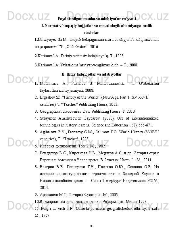 Foydalanilgan manba va adabiyotlar ro‘yxati
I. Normativ huquqiy hujjatlar va metodologik ahamiyatga molik
nashrlar
1. Mirziyoyev Sh.M. ,,Buyuk kelajagimizni mard va oliyjanob xalqimiz bilan
birga quramiz’’T.:,,O‘zbekiston’’ 2016.
2. Karimov I.A. Tarixiy xotirasiz kelajak yo‘q. T., 1998.
3. Karimov I.A. Yuksak ma’naviyat-yengilmas kuch. – T., 2008.
II. Ilmiy tadqiqotlar va adabiyotlar
1. Madraimov   A.,   Fuzailov   G.   Manbashunoslik.   –T.:   O‘zbekiston
faylasuflari milliy jamiyati, 2008.
2. Ergashev Sh. “History of the World”, (New Age. Part 1. XVI-XVII 
centuries) T. “Teacher” Publishing House, 2013.  
3. Geographical discoveries. Davr Publishing House.  T. 2013.  
4. Sulaymon   Amirkulovich   Haydarov.   (2020).   Use   of   internationalized
technologies in history lessons.  Science and Education 1 (8). 666-671.
5. Agibalova   E.V.,   Donskoy   G.M.,   Salimov   T.O.   World   History   (V-XVII
centuries), T. "Teacher".  1995.
6. История дипломатии. Том 2. M., 1982.
7. Бондарчук B.C., Кирсанова Н.В., Медяков А.С. и др. История стран
Европы и Америки в Новое время. В 2 частях. Часть I. - М., 2011.
8. Возгрии   В.Е..   Гончарова   Т.Н.,   Пленков   О.Ю.,   Соколов   О.В.   Из
истории   конституционного   строительства   в   Западной   Европе   в
Новое и новейшее время . — Санкт-Петербург: Издательство РХГА,
2014.
9. Арзаканян М.Ц. История Франции.- М., 2005.
10. Всемирная история. Возрождение и Реформация. Минск.1998 .
11.   Mag   i   do   vich   I .   P .,   Ocherki   po   istorii   geograficheskix   otkritiy ,   3   izd .,
M ., 1967
38