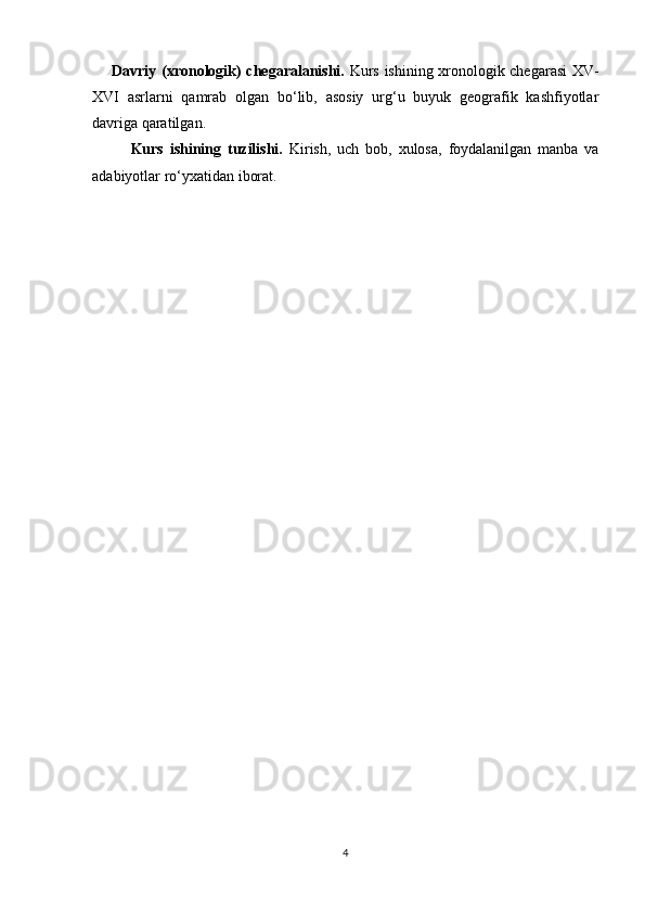 Davriy (xronologik) chegaralanishi.   Kurs ishining xronologik chegarasi XV-
XVI   asrlarni   qamrab   olgan   bo‘lib,   asosiy   urg‘u   buyuk   geografik   kashfiyotlar
davriga qaratilgan.
Kurs   ishining   tuzilishi.   Kirish,   uch   bob,   xulosa,   foydalanilgan   manba   va
adabiyotlar ro‘yxatidan iborat.
 
4 